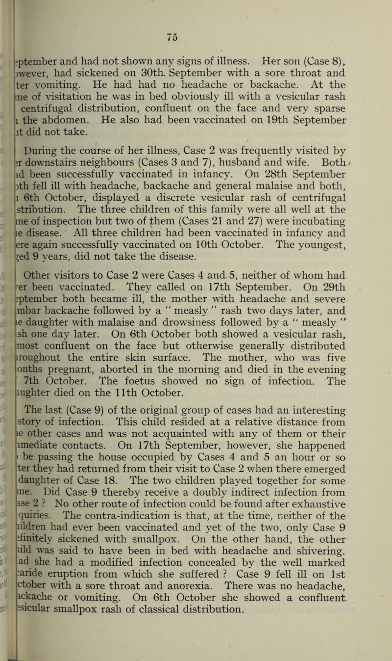 E If K i a&1 if\ K5' l( as* ll $e? di* 0 # dj in* 0 [?ptember and had not shown any signs of illness. Her son (Case 8), qwever, had sickened on 30th. September with a sore throat and ;ter vomiting. He had had no headache or backache. At the tne of visitation he was in bed obviously ill with a vesicular rash centrifugal distribution, confluent on the face and very sparse i the abdomen. He also had been vaccinated on 19th September it did not take. During the course of her illness, Case 2 was frequently visited by qr downstairs neighbours (Cases 3 and 7), husband and wife. Both/ jid been successfully vaccinated in infancy. On 28th September ith fell ill with headache, backache and general malaise and both, l 6th October, displayed a discrete vesicular rash of centrifugal stribution. The three children of this family were all well at the tne of inspection but two of them (Cases 21 and 27) were incubating te disease. All three children had been vaccinated in infancy and ere again successfully vaccinated on 10th October. The youngest, *ed 9 years, did not take the disease. Other visitors to Case 2 were Cases 4 and. 5, neither of whom had rer been vaccinated. They called on 17th September. On 29th liptember both became ill, the mother with headache and severe mbar backache followed by a “ measly ” rash two days later, and le daughter with malaise and drowsiness followed by a “ measly s.sh one day later. On 6th October both showed a vesicular rash, most confluent on the face but otherwise generally distributed iiroughout the entire skin surface. The mother, who was five onths pregnant, aborted in the morning and died in the evening 7th October. The foetus showed no sign of infection. The xughter died on the 11th October. The last (Case 9) of the original group of cases had an interesting story of infection. This child resided at a relative distance from ie other cases and was not acquainted with any of them or their imediate contacts. On 17th September, however, she happened • be passing the house occupied by Cases 4 and 5 an hour or so ter they had returned from their visit to Case 2 when there emerged daughter of Case 18. The two children played together for some me. Did Case 9 thereby receive a doubly indirect infection from ase 2 ? No other route of infection could be found after exhaustive quiries. The contra-indication is that, at the time, neither of the lildren had ever been vaccinated and yet of the two, only Case 9 finitely sickened with smallpox. On the other hand, the other lild was said to have been in bed with headache and shivering, ad she had a modified infection concealed by the well marked :aride eruption from which she suffered ? Case 9 fell ill on 1st ctober with a sore throat and anorexia. There was no headache, ickache or vomiting. On 6th October she showed a confluent ?sicular smallpox rash of classical distribution.