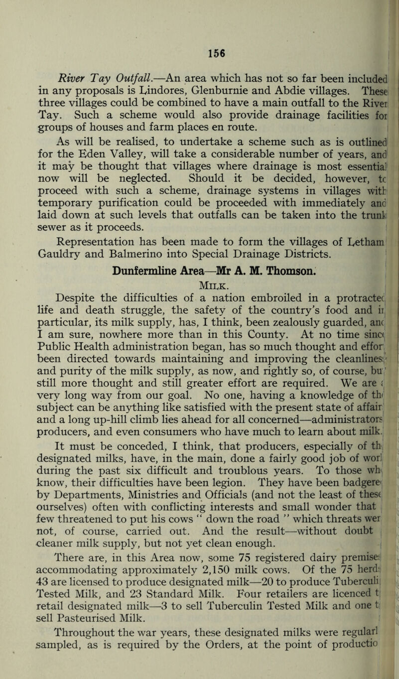 River Tay Outfall.—An area which has not so far been included in any proposals is Lindores, Glenburnie and Abdie villages. These three villages could be combined to have a main outfall to the River Tay. Such a scheme would also provide drainage facilities for groups of houses and farm places en route. As will be realised, to undertake a scheme such as is outlined for the Eden Valley, will take a considerable number of years, and it may be thought that villages where drainage is most essentia] now will be neglected. Should it be decided, however, tc proceed with such a scheme, drainage systems in villages with temporary purification could be proceeded with immediately and laid down at such levels that outfalls can be taken into the trunk sewer as it proceeds. Representation has been made to form the villages of Eetham Gauldry and Balmerino into Special Drainage Districts. Dunfermline Area—Mr A. M. Thomson. Milk. Despite the difficulties of a nation embroiled in a protracts life and death struggle, the safety of the country’s food and ir particular, its milk supply, has, I think, been zealously guarded, anc I am sure, nowhere more than in this County. At no time sinc< Public Health administration began, has so much thought and effor been directed towards maintaining and improving the cleanlines: and purity of the milk supply, as now, and rightly so, of course, bu' still more thought and still greater effort are required. We are i very long way from our goal. No one, having a knowledge of th< subject can be anything like satisfied with the present state of affair and a long up-hill climb lies ahead for all concerned—administrators producers, and even consumers who have much to learn about milk. It must be conceded, I think, that producers, especially of th designated milks, have, in the main, done a fairly good job of wori during the past six difficult and troublous years. To those wb know, their difficulties have been legion. They have been badgere- by Departments, Ministries and Officials (and not the least of these ourselves) often with conflicting interests and small wonder that few threatened to put his cows “ down the road ” which threats wer not, of course, carried out. And the result—without doubt cleaner milk supply, but not yet clean enough. There are, in this Area now, some 75 registered dairy premise: accommodating approximately 2,150 milk cows. Of the 75 herd: 43 are licensed to produce designated milk—20 to produce Tuberculi Tested Milk, and 23 Standard Milk. Four retailers are licenced t retail designated milk—3 to sell Tuberculin Tested Milk and one t sell Pasteurised Milk. Throughout the war years, these designated milks were regularl sampled, as is required by the Orders, at the point of productio