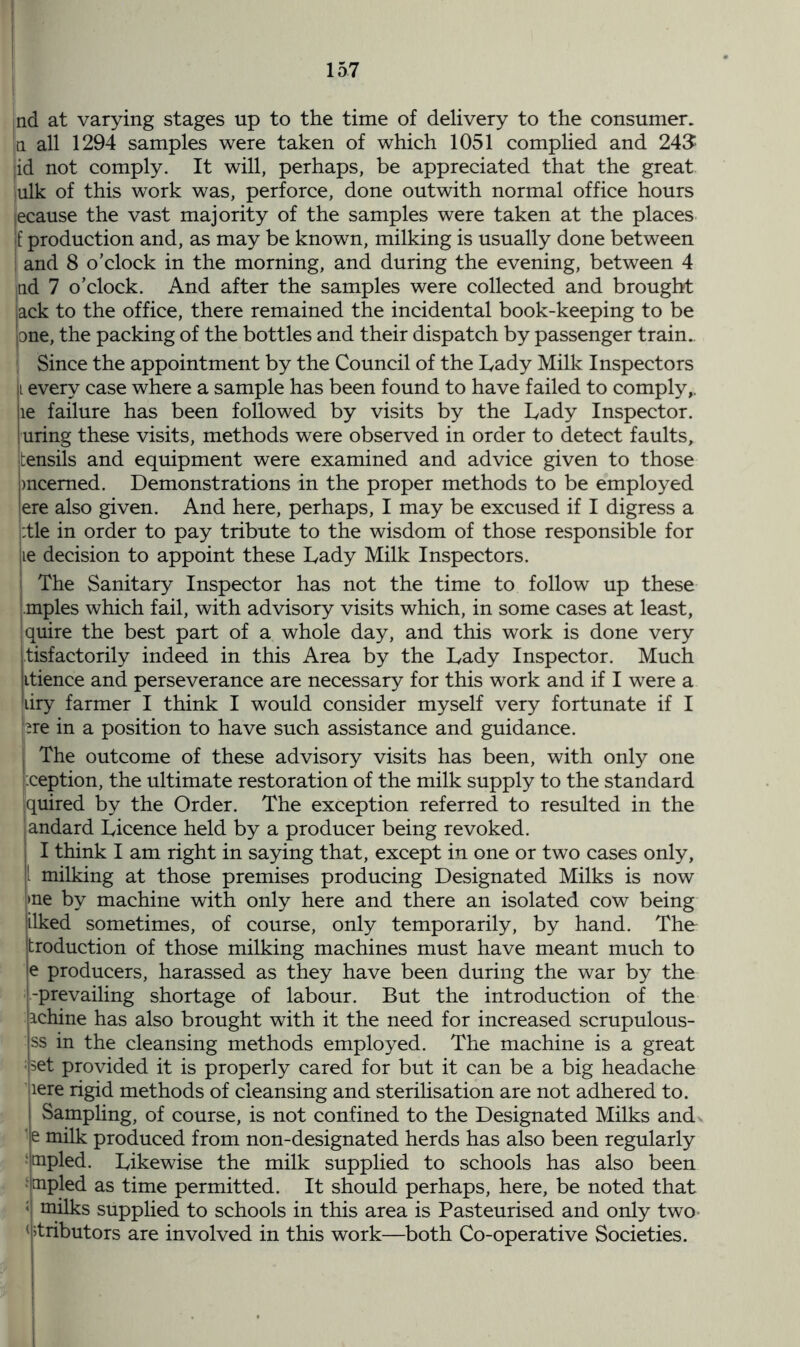 nd at varying stages up to the time of delivery to the consumer, a. all 1294 samples were taken of which 1051 complied and 243 I id not comply. It will, perhaps, be appreciated that the great inlk of this work was, perforce, done outwith normal office hours ecause the vast majority of the samples were taken at the places f production and, as may be known, milking is usually done between I and 8 o’clock in the morning, and during the evening, between 4 tid 7 o’clock. And after the samples were collected and brought lack to the office, there remained the incidental book-keeping to be pne, the packing of the bottles and their dispatch by passenger train. Since the appointment by the Council of the Lady Milk Inspectors |i every case where a sample has been found to have failed to comply,, le failure has been followed by visits by the Lady Inspector, uring these visits, methods were observed in order to detect faults, tensils and equipment were examined and advice given to those mcemed. Demonstrations in the proper methods to be employed ere also given. And here, perhaps, I may be excused if I digress a :tle in order to pay tribute to the wisdom of those responsible for le decision to appoint these Lady Milk Inspectors, i The Sanitary Inspector has not the time to follow up these mples which fail, with advisory visits which, in some cases at least, j quire the best part of a whole day, and this work is done very jtisfactorily indeed in this Area by the Lady Inspector. Much |itience and perseverance are necessary for this work and if I were a iiry farmer I think I would consider myself very fortunate if I jpre in a position to have such assistance and guidance, j The outcome of these advisory visits has been, with only one i:ception, the ultimate restoration of the milk supply to the standard jquired by the Order. The exception referred to resulted in the andard Licence held by a producer being revoked. I think I am right in saying that, except in one or two cases only, milking at those premises producing Designated Milks is now »ne by machine with only here and there an isolated cow being jilked sometimes, of course, only temporarily, by hand. The troduction of those milking machines must have meant much to - producers, harassed as they have been during the war by the -prevailing shortage of labour. But the introduction of the ichine has also brought with it the need for increased scrupulous- ss in the cleansing methods employed. The machine is a great set provided it is properly cared for but it can be a big headache lere rigid methods of cleansing and sterilisation are not adhered to. Sampling, of course, is not confined to the Designated Milks and e milk produced from non-designated herds has also been regularly mpled. Likewise the milk supplied to schools has also been aipled as time permitted. It should perhaps, here, be noted that milks supplied to schools in this area is Pasteurised and only two tributors are involved in this work—both Co-operative Societies.