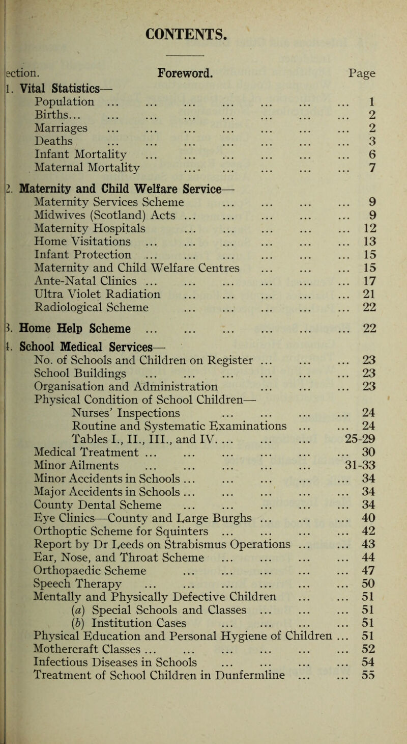 CONTENTS ection. Foreword. Page 1. Vital Statistics— Population ... ... ... ... ... ... ... 1 Births... ... ... ... ... ... ... ... 2 Marriages ... ... ... ... ... ... ... 2 Deaths 3 Infant Mortality ... ... ... ... ... ... 6 Maternal Mortality .... ... ... ... ... 7 [2. Maternity and Child Welfare Service— Maternity Services Scheme ... ... ... ... 9 Midwives (Scotland) Acts ... ... ... ... ... 9 Maternity Hospitals ... ... ... ... ... 12 Home Visitations ... ... ... ... ... ... 13 Infant Protection ... ... ... ... ... ... 15 Maternity and Child Welfare Centres ... ... ... 15 Ante-Natal Clinics ... ... ... ... ... ... 17 Ultra Violet Radiation ... ... ... ... ... 21 Radiological Scheme ... ... ... ... ... 22 p. Home Help Scheme 22 1. School Medical Services— No. of Schools and Children on Register ... ... ... 23 School Buildings ... ... ... ... ... ... 23 Organisation and Administration ... ... ... 23 Physical Condition of School Children—• Nurses’ Inspections ... ... ... ... 24 Routine and Systematic Examinations ... ... 24 Tables I., II., III., and IV 25-29 Medical Treatment ... ... ... ... ... ... 30 Minor Ailments ... ... ... ... ... 31-33 Minor Accidents in Schools... ... ... ... ... 34 Major Accidents in Schools... ... ... ... ... 34 County Dental Scheme ... ... ... ... ... 34 Eye Clinics—County and Large Burghs ... ... ... 40 Orthoptic Scheme for Squinters ... ... ... ... 42 Report by Dr Leeds on Strabismus Operations ... ... 43 Ear, Nose, and Throat Scheme ... ... ... ... 44 Orthopaedic Scheme ... ... ... ... ... 47 Speech Therapy ... ... ... ... ... ... 50 Mentally and Physically Defective Children ... ... 51 (a) Special Schools and Classes ... ... ... 51 (b) Institution Cases ... ... ... ... 51 Physical Education and Personal Hygiene of Children ... 51 Mothercraft Classes ... ... ... ... ... ... 52 Infectious Diseases in Schools ... ... ... ... 54 Treatment of School Children in Dunfermline ... ... 55