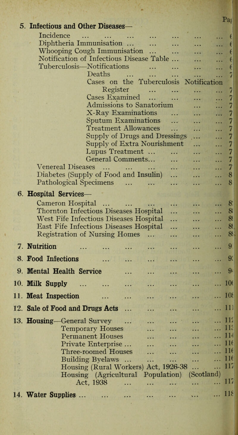 Incidence ... ... ... ... ... ( Diphtheria Immunisation ... ... ... ( Whooping Cough Immunisation ... ... ... ... ( Notification of Infectious Disease Table ... ... ... ( Tuberculosis—Notifications ... ... ... ... f Deaths '7 Cases on the Tuberculosis Notification Register ... ... 7 Cases Examined ... ... ... ... 7 Admissions to Sanatorium ... ... 7 X-Ray Examinations ... ... ... 7 Sputum Examinations ... 7 Treatment Allowances ... 7 Supply of Drugs and Dressings ... ... 7 Supply of Extra Nourishment ... ... 7 Lupus Treatment ... ... ... ... 7 General Comments... ... 7 Venereal Diseases 7 Diabetes (Supply of Food and Insulin) ... 8 Pathological Specimens ... ... ... ... ... 8 6. Hospital Services— Cameron Hospital ... ... ... ... ... ... 81 Thornton Infectious Diseases Hospital ... ... ... $ West Fife Infectious Diseases Hospital ... 8i East Fife Infectious Diseases Hospital ... 8i Registration of Nursing Homes ... ... ... ... Si 7. Nutrition 8. Food Infections 9. Mental Health Service 10. Milk Supply 11. Meat Inspection 12. Sale of Food and Drugs Acts ... ... 9 ... 9: ... 9^ ... 10( ... 10* ... 11] 13. Housing—General Survey IF Temporary Houses ... ... ... ... lh' Permanent Houses ... ... ... ... ID Private Enterprise ... ... ... ... ... IP Three-roomed Houses ... ... ... ... IP Building Byelaws ... ... ... ... ...IP Housing (Rural Workers) Act, 1926-38 ID Housing (Agricultural Population) (Scotland) Act, 1938 ID 14. Water Supplies