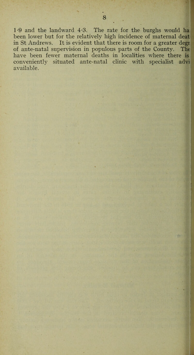 1*9 and the landward 4-3. The rate for the burghs would ha been lower but for the relatively high incidence of maternal deat in St Andrews. It is evident that there is room for a greater degi of ante-natal supervision in populous parts of the County. The have been fewer maternal deaths in localities where there is conveniently situated ante-natal clinic with specialist advi available.