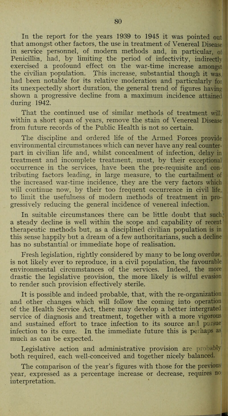 In the report for the years 1939 to 1945 it was pointed out that amongst other factors, the use in treatment of Venereal Disease in service personnel, of modern methods and, in particular, of Penicillin, had, by limiting the period of infectivity, indirectly exercised a profound effect on the war-time increase amongst the civilian population. This increase, substantial though it was, had been notable for its relative moderation and particularly for its unexpectedly short duration, the general trend of figures having shown a progressive decline from a maximum incidence attained during 1942. That the continued use of similar methods of treatment will, within a short span of years, remove the stain of Venereal Disease from future records of the Public Health is not so certain. The discipline and ordered life of the Armed Forces provide environmental circumstances which can never have any real counter- part in civilian life and, whilst concealment of infection, delay in treatment and incomplete treatment, must, by their exceptional occurrence in the services, have been the pre-requisite and con- tributing factors leading, in large measure, to the curtailment of the increased war-time incidence, they are the very factors which will continue now, by their too frequent occurrence in civil life, to limit the usefulness of modern methods of treatment in pro- gressively reducing the general incidence of venereal infection. In suitable circumstances there can be little doubt that such' a steady decline is well within the scope and capability of recent' therapeutic methods but, as a disciplined civilian population is in this sense happily but a dream of a few authoritarians, such a decline has no substantial or immediate hope of realisation. Fresh legislation, rightly considered by many to be long overdue, is not likely ever to reproduce, in a civil population, the favourable environmental circumstances of the services. Indeed, the more drastic the legislative provision, the more likely is wilful evasion to render such provision effectively sterile. It is possible and indeed probable, that, with the re-organization and other changes which will follow the coming into operation of the Health Service Act, there may develop a better intergrated service of diagnosis and treatment, together with a more vigorous and sustained effort to trace infection to its source and pursue infection to its cure. In the immediate future this is perhaps as much as can be expected. Legislative action and administrative provision are probably both required, each well-conceived and together nicely balanced. The comparison of the year’s figures with those for the previous year, expressed as a percentage increase or decrease n0 interpretation.