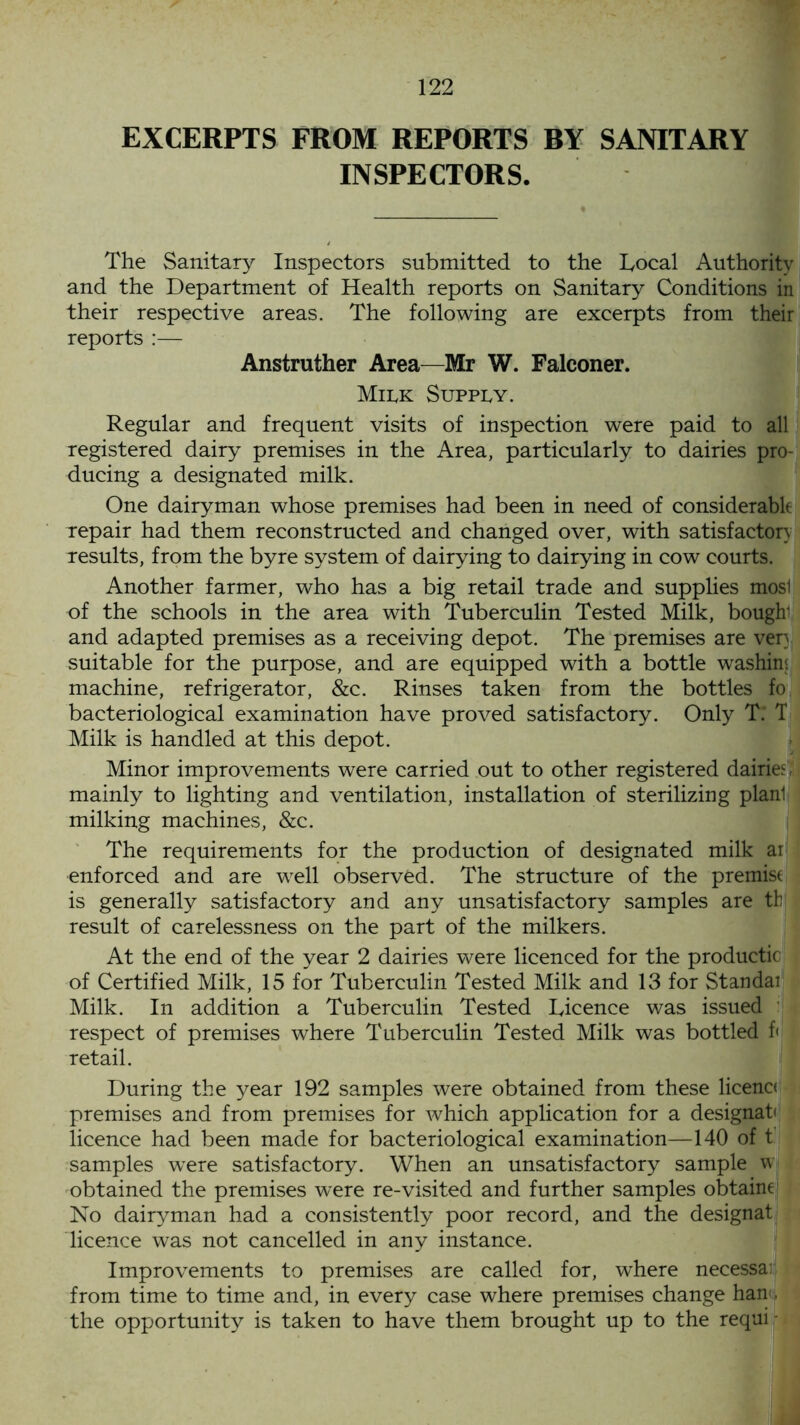 EXCERPTS FROM REPORTS BY SANITARY INSPECTORS. The Sanitary Inspectors submitted to the Local Authority and the Department of Health reports on Sanitary Conditions in their respective areas. The following are excerpts from their reports :— Anstruther Area—Mr W. Falconer. Milk Supply. Regular and frequent visits of inspection were paid to all registered dairy premises in the Area, particularly to dairies pro- ducing a designated milk. One dairyman whose premises had been in need of considerable repair had them reconstructed and changed over, with satisfactory results, from the byre system of dairying to dairying in cow courts. Another farmer, who has a big retail trade and supplies mosl of the schools in the area with Tuberculin Tested Milk, bough1 and adapted premises as a receiving depot. The premises are ven suitable for the purpose, and are equipped with a bottle washins machine, refrigerator, &c. Rinses taken from the bottles fo bacteriological examination have proved satisfactory. Only T. T Milk is handled at this depot. Minor improvements were carried out to other registered dairies , mainly to lighting and ventilation, installation of sterilizing planl milking machines, &c. The requirements for the production of designated milk ai enforced and are well observed. The structure of the premist is generally satisfactory and any unsatisfactory samples are th result of carelessness on the part of the milkers. At the end of the year 2 dairies were licenced for the productic of Certified Milk, 15 for Tuberculin Tested Milk and 13 for Standai Milk. In addition a Tuberculin Tested Licence was issued respect of premises where Tuberculin Tested Milk was bottled f< retail. During the year 192 samples were obtained from these licenc< premises and from premises for which application for a designate licence had been made for bacteriological examination—140 of t samples wrere satisfactory. When an unsatisfactory sample w obtained the premises were re-visited and further samples obtaine1 No dairyman had a consistently poor record, and the designat licence was not cancelled in any instance. Improvements to premises are called for, where necessar from time to time and, in every case where premises change han , the opportunity is taken to have them brought up to the requi -