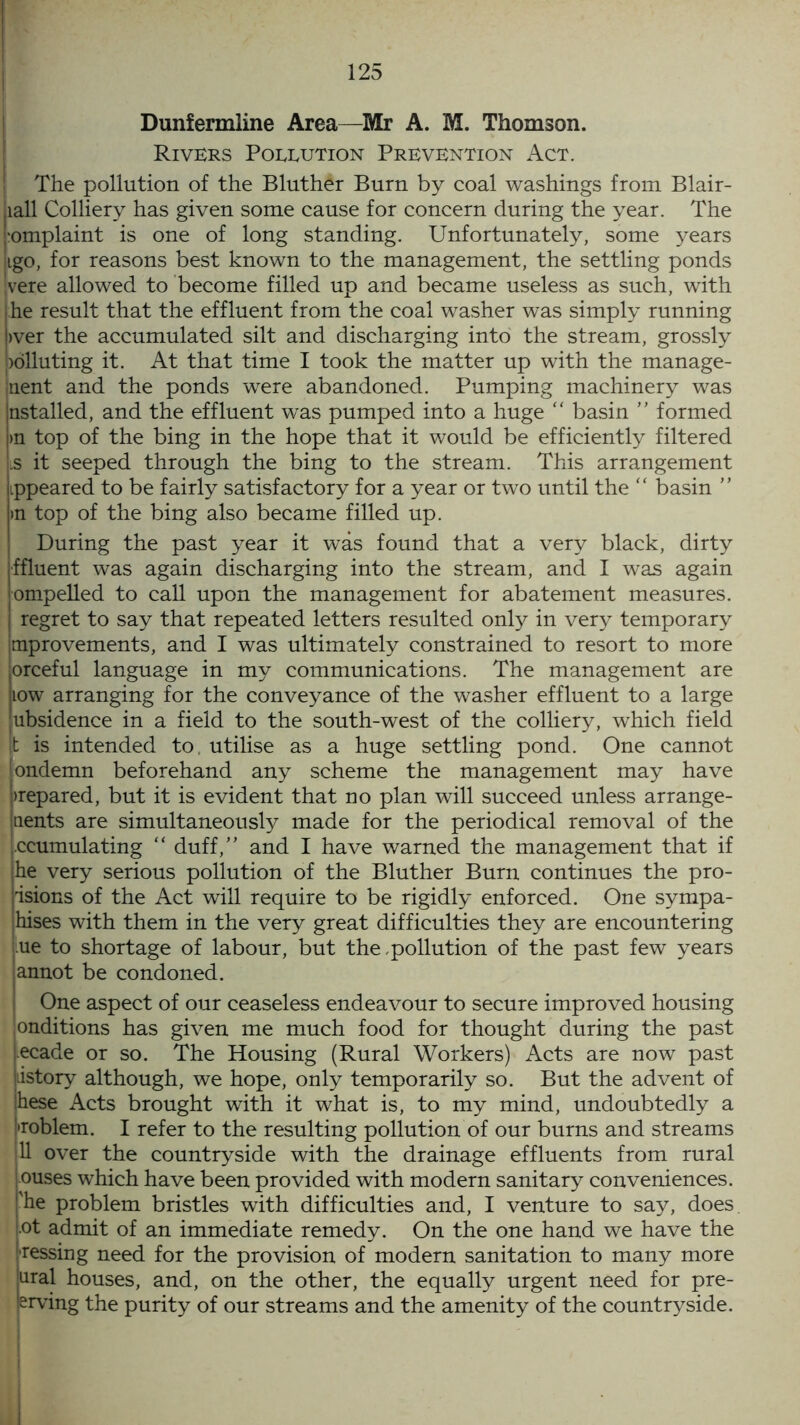 Dunfermline Area—Mr A. M. Thomson. Rivers Pollution Prevention Act. The pollution of the Bluther Burn by coal washings from Blair- jiall Colliery has given some cause for concern during the year. The 1‘omplaint is one of long standing. Unfortunately, some years iigo, for reasons best known to the management, the settling ponds vere allowed to become filled up and became useless as such, with he result that the effluent from the coal washer was simply running >ver the accumulated silt and discharging into the stream, grossly )dlluting it. At that time I took the matter up with the manage- ment and the ponds were abandoned. Pumping machinery was nstalled, and the effluent was pumped into a huge “ basin ” formed >n top of the bing in the hope that it would be efficiently filtered is it seeped through the bing to the stream. This arrangement ippeared to be fairly satisfactory for a year or two until the “ basin ” >n top of the bing also became filled up. During the past year it was found that a very black, dirty ffluent was again discharging into the stream, and I was again ompelled to call upon the management for abatement measures, regret to say that repeated letters resulted only in very temporary Improvements, and I was ultimately constrained to resort to more orceful language in my communications. The management are low arranging for the conveyance of the washer effluent to a large ubsidence in a field to the south-west of the colliery, which field |t is intended to. utilise as a huge settling pond. One cannot londemn beforehand any scheme the management may have Prepared, but it is evident that no plan will succeed unless arrange- ments are simultaneously made for the periodical removal of the j.ccumulating “ duff,” and I have warned the management that if he very serious pollution of the Bluther Burn continues the pro- isions of the Act will require to be rigidly enforced. One sympa- hises with them in the very great difficulties they are encountering ue to shortage of labour, but the pollution of the past few years lannot be condoned. One aspect of our ceaseless endeavour to secure improved housing onditions has given me much food for thought during the past Lecade or so. The Housing (Rural Workers) Acts are now past jiistory although, we hope, only temporarily so. But the advent of hese Acts brought with it what is, to my mind, undoubtedly a ''roblem. I refer to the resulting pollution of our burns and streams 11 over the countryside with the drainage effluents from rural ouses which have been provided with modern sanitary conveniences, 'he problem bristles with difficulties and, I venture to say, does ot admit of an immediate remedy. On the one hand we have the ressing need for the provision of modern sanitation to many more ural houses, and, on the other, the equally urgent need for pre- erving the purity of our streams and the amenity of the countryside.