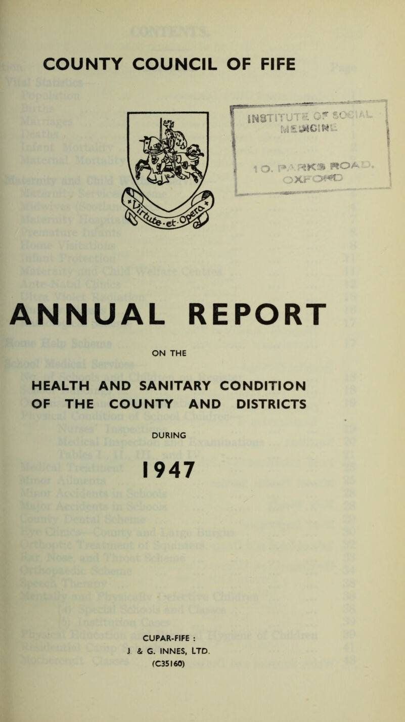 COUNTY COUNCIL OF FIFE ANNUAL REPORT ON THE HEALTH AND SANITARY CONDITION OF THE COUNTY AND DISTRICTS DURING 1947 CUPAR-FIFE : J & G. INNES, LTD (C35I60)