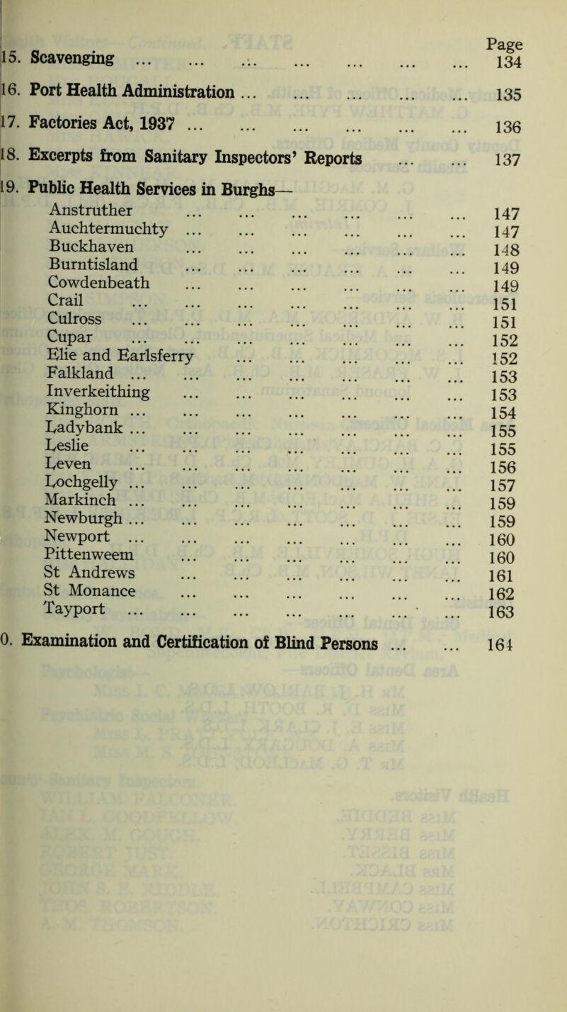 16. Port Health Administration 17. Factories Act, 1937 18. Excerpts from Sanitary Inspectors’ Reports 19. Public Health Services in Burghs— Anstruther Auchtermuchty ... Buckhaven Burntisland Cowdenbeath Crail Culross Cupar Elie and Earlsferry Falkland ... Inverkeithing Kinghorn Eadybank Eeslie Eeven Eochgelly Markinch ... Newburgh ... Newport Pittenweem St Andrews St Monance Tayport Page 135 136 137 147 147 148 149 149 151 151 152 152 153 153 154 155 155 156 157 159 159 160 160 161 162 163 0. Examination and Certification of Blind Persons . 164