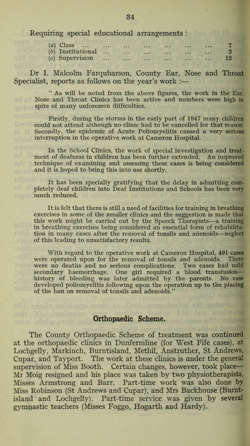 Requiring special educational arrangements : (a) Class lb) Institutional ... (ic) Supervision 7 3 12 Dr I. Malcolm Farquharson, County Bar, Nose and Throat Specialist, reports as follows on the year’s work :— “ As will be noted from the above figures, the work in the Ear, Nose and Throat Clinics has been active and numbers were high in spite of many unforeseen difficulties. Firstly, during the storms in the early part of 1947 many children could not attend although no clinic had to be cancelled for that reason. Secondly, the epidemic of Acute Poliomyelitis caused a very serious interruption in the operative work at Cameron Hospital. In the School Clinics, the work of special investigation and treat- ment of deafness in children has been further extended. An improved technique of examining and assessing these cases is being considered and it is hoped to bring this into use shortly. It has been specially gratifying that the delay in admitting com- pletely deaf children into Deaf Institutions and Schools has been very much reduced. It is felt that there is still a need of facilities for training in breathing exercises in some of the smaller clinics and the suggestion is made that this work might be carried out by the Speech Therapists—a training in breathing exercises being considered an essential form of rehabilita- tion in many cases after the removal of tonsils and adenoids—neglect of this leading to unsatisfactory results. With regard to the operative work at Cameron Hospital, 491 cases were operated upon for the removal of tonsils and adenoids. There were no deaths and no serious complications. Two cases had mild secondary haemorrhage. One girl required a blood transfusion— history of bleeding was later admitted by the parents. No case developed poliomyelitis following upon the operation up to the placing of the ban on removal of tonsils and adenoids.” The County Orthopaedic Scheme of treatment was continued at the orthopaedic clinics in Dunfermline (for West Fife cases), at Lochgelly, Markinch, Burntisland, Methil, Anstruther, St Andrews, Cupar, and Tayport. The work at these clinics is under the general supervision of Miss Booth. Certain changes, however, took place— Mr Moig resigned and his place was taken by two physiotherapists, Misses Armstrong and Barr. Part-time work was also done by Miss Robinson (St Andrews and Cupar), and Mrs Backhouse (Burnt- island and Bochgelly). Part-time service was given by several gymnastic teachers (Misses Foggo, Hogarth and Hardy). Orthopaedic Scheme.