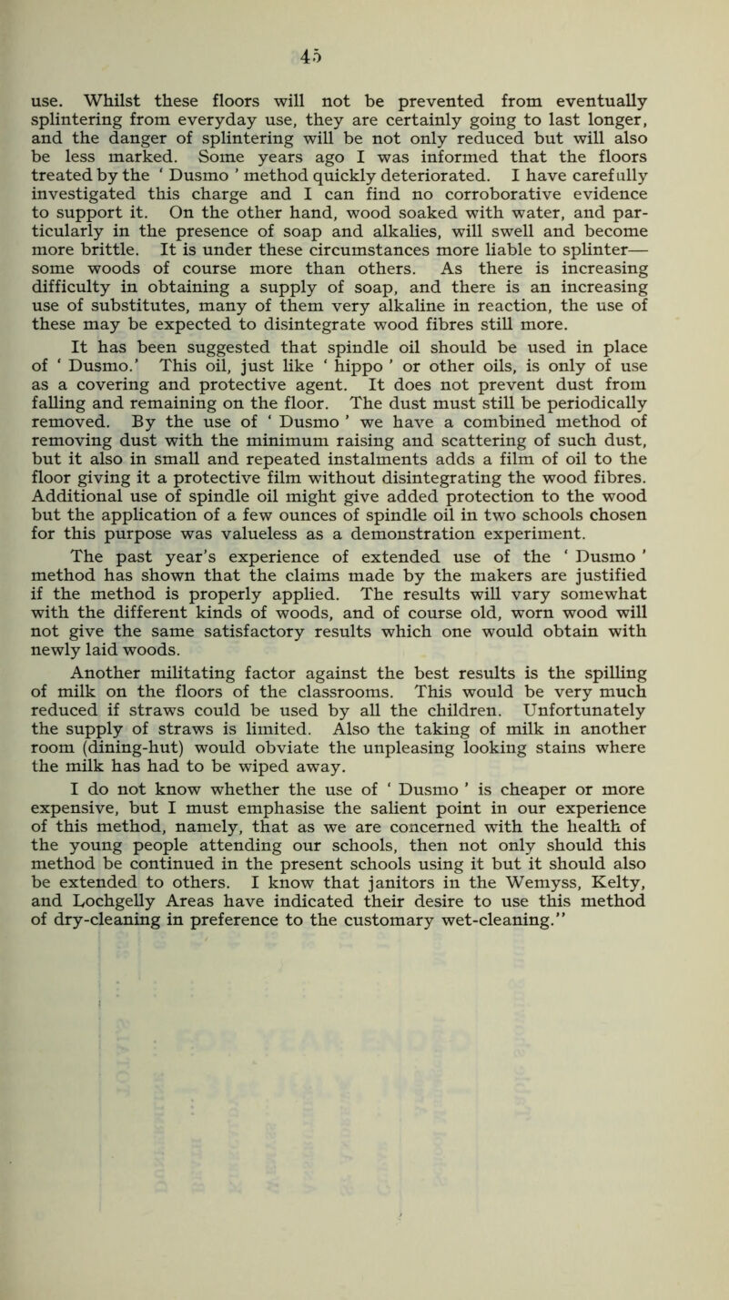 use. Whilst these floors will not be prevented from eventually splintering from everyday use, they are certainly going to last longer, and the danger of splintering will be not only reduced but will also be less marked. Some years ago I was informed that the floors treated by the ‘ Dusmo ’ method quickly deteriorated. I have carefully investigated this charge and I can find no corroborative evidence to support it. On the other hand, wood soaked with water, and par- ticularly in the presence of soap and alkalies, will swell and become more brittle. It is under these circumstances more liable to splinter— some woods of course more than others. As there is increasing difficulty in obtaining a supply of soap, and there is an increasing use of substitutes, many of them very alkaline in reaction, the use of these may be expected to disintegrate wood fibres still more. It has been suggested that spindle oil should be used in place of ‘ Dusmo.’ This oil, just like ‘ hippo ’ or other oils, is only of use as a covering and protective agent. It does not prevent dust from falling and remaining on the floor. The dust must still be periodically removed. By the use of ‘ Dusmo ’ we have a combined method of removing dust with the minimum raising and scattering of such dust, but it also in small and repeated instalments adds a film of oil to the floor giving it a protective film without disintegrating the wood fibres. Additional use of spindle oil might give added protection to the wood but the application of a few ounces of spindle oil in two schools chosen for this purpose was valueless as a demonstration experiment. The past year’s experience of extended use of the ‘ Dusmo ’ method has shown that the claims made by the makers are justified if the method is properly applied. The results will vary somewhat with the different kinds of woods, and of course old, worn wood will not give the same satisfactory results which one would obtain with newly laid woods. Another militating factor against the best results is the spilling of milk on the floors of the classrooms. This would be very much reduced if straws could be used by all the children. Unfortunately the supply of straws is limited. Also the taking of milk in another room (dining-hut) would obviate the unpleasing looking stains where the milk has had to be wiped away. I do not know whether the use of ‘ Dusmo ’ is cheaper or more expensive, but I must emphasise the salient point in our experience of this method, namely, that as we are concerned with the health of the young people attending our schools, then not only should this method be continued in the present schools using it but it should also be extended to others. I know that janitors in the Wemyss, Kelty, and Lochgelly Areas have indicated their desire to use this method of dry-cleaning in preference to the customary wet-cleaning.”