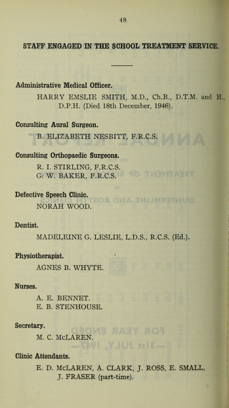 STAFF ENGAGED IN THE SCHOOL TREATMENT SERVICE. Administrative Medical Officer. HARRY EMSLIE SMITH, M.D., Ch.B., D.T.M. and H„ D.P.H. (Died 18th December, 1946). Consulting Aural Surgeon. B. ELIZABETH NESBITT, F.R.C.S. Consulting Orthopaedic Surgeons. R. I. STIRLING, F.R.C.S. G. W. BAKER, F.R.C.S. Defective Speech Clinic. NORAH WOOD. Dentist. MADELEINE G. LESLIE, L.D.S., R.C.S. (Ed.). Physiotherapist. AGNES B. WHYTE. Nurses. A. E. BENNET. E. B. STENHOUSE. Secretary. M. C. MCLAREN. Clinic Attendants. E. D. MCLAREN, A. CLARK, J. ROSS, E. SMALL, J. FRASER (part-time).