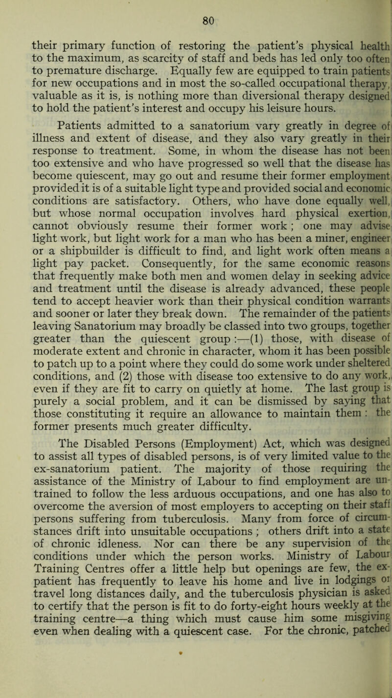 their primary function of restoring the patient’s physical health to the maximum, as scarcity of staff and beds has led only too often to premature discharge. Equally few are equipped to train patients for new occupations and in most the so-called occupational therapy, valuable as it is, is nothing more than diversional therapy designed to hold the patient’s interest and occupy his leisure hours. Patients admitted to a sanatorium vary greatly in degree of illness and extent of disease, and they also vary greatly in their response to treatment. Some, in whom the disease has not been too extensive and who have progressed so well that the disease has become quiescent, may go out and resume their former employment provided it is of a suitable light type and provided social and economic conditions are satisfactory. Others, who have done equally well, but whose normal occupation involves hard physical exertion, cannot obviously resume their former work; one may advise light work, but light work for a man who has been a miner, engineer or a shipbuilder is difficult to find, and light work often means a light pay packet. Consequently, for the same economic reasons that frequently make both men and women delay in seeking advice and treatment until the disease is already advanced, these people tend to accept heavier work than their physical condition warrants and sooner or later they break down. The remainder of the patients leaving Sanatorium may broadly be classed into two groups, together greater than the quiescent group :—(1) those, with disease of moderate extent and chronic in character, whom it has been possible to patch up to a point where they could do some work under sheltered conditions, and (2) those with disease too extensive to do any work, even if they are fit to carry on quietly at home. The last group is purely a social problem, and it can be dismissed by saying that those constituting it require an allowance to maintain them : the former presents much greater difficulty. The Disabled Persons (Employment) Act, which was designed to assist all types of disabled persons, is of very limited value to the ex-sanatorium patient. The majority of those requiring the assistance of the Ministry of Labour to find employment are un- trained to follow the less arduous occupations, and one has also to overcome the aversion of most employers to accepting on their staff persons suffering from tuberculosis. Many from force of circum- stances drift into unsuitable occupations ; others drift into a state of chronic idleness. Nor can there be any supervision of the conditions under which the person works. Ministry of Labour Training Centres offer a little help but openings are few, the ex- patient has frequently to leave his home and live in lodgings or travel long distances daily, and the tuberculosis physician is askeci to certify that the person is fit to do forty-eight hours weekly at the training centre—a thing which must cause him some misgiving even when dealing with a quiescent case. For the chronic, patchec