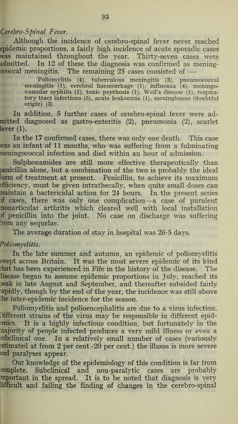 Cerebro-Spinal Fever. Although the incidence of cerebro-spinal fever never reached epidemic proportions, a fairly high incidence of acute sporadic cases was maintained throughout the year. Thirty-seven cases were admitted. In 12 of these the diagnosis was confirmed as mening- ococcal meningitis. The remaining 25 cases consisted of :— Poliomy litis (4), tuberculous meningitis (3), pneumococcal meningitis (1), cerebral haemorrhage (1), influenza (4), meningo- vascular syphilis (1), toxic psythosis (1), Weil’s disease (1), respira- tory tract infections (5), acute leukaemia (1), meningismus (doubtful origin) (3). In addition, 5 further cases of cerebro-spinal fever were ad- mitted diagnosed as gastro-enteritis (2), pneumonia (2), scarlet fever (1). In the 17 confirmed cases, there was only one death. This case was an infant of 11 months, who was suffering from a fulminating meningococcal infection and died within an hour of admission. Sulphonamides are still more effective therapeutically than penicillin alone, but a combination of the two is probably the ideal form of treatment at present. Penicillin, to achieve its maximum efficiency, must be given intrathecally, when quite small doses can maintain a bactericidal action for 24 hours. In the present series 3f cases, there was only one complication—a case of purulent monarticular arthritis which cleared well with local installation }f penicillin into the joint. No case on discharge was suffering from any sequelae. The average duration of stay in hospital was 26-5 days. Poliomyelitis. In the late summer and autumn, an epidemic of poliomyelitis swept across Britain. It was the most severe epidemic of its kind :hat has been experienced in Fife in the history of the disease. The lisease began to assume epidemic proportions in July, reached its Deak in late August and September, and thereafter subsided fairly 'apidly, though by the end of the year, the incidence was still above :he inter-epidemic incidence for the season. Poliomyelitis and polioencephalitis are due to a virus infection. Different strains of the virus may be responsible in different epid- emics. It is a highly infectious condition, but fortunately in the najority of people infected produces a very mild illness or even a mbclinical one. In a relatively small number of cases (variously estimated at from 2 per cent.-20 per cent.) the illness is more severe md paralyses appear. Our knowledge of the epidemiology of this condition is far from mmplete. Subclinical and non-paralytic cases are probably important in the spread. It is to be noted that diagnosis is very lifficult and failing the finding of changes in the cerebro-spinal