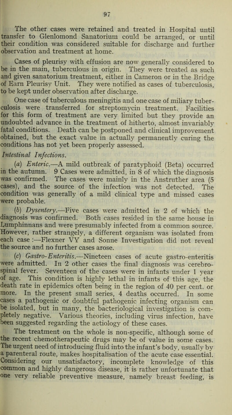 The other cases were retained and treated in Hospital until transfer to Glenlomond Sanatorium could be arranged, or until their condition was considered suitable for discharge and further observation and treatment at home. Cases of pleurisy with effusion are now generally considered to be in the main, tuberculous in origin. They were treated as such and given sanatorium treatment, either in Cameron or in the Bridge of Barn Pleurisy Unit. They were notified as cases of tuberculosis, to be kept under observation after discharge. One case of tuberculous meningitis and one case of miliary tuber- culosis were transferred for streptomycin treatment. Facilities for this form of treatment are very limited but they provide an undoubted advance in the treatment of hitherto, almost invariably fatal conditions. Death can be postponed and clinical improvement obtained, but the exact value in actually permanently curing the conditions has not yet been properly assessed. Intestinal Infections. (a) Enteric.—A mild outbreak of paratyphoid (Beta) occurred in the autumn. 9 Cases were admitted, in 8 of which the diagnosis was confirmed. The cases were mainly in the Anstruther area (5 cases), and the source of the infection was not detected. The condition was generally of a mild clinical type and missed cases were probable. (b) Dysentery.—Five cases were admitted in 2 of which the diagnosis was confirmed. Both cases resided in the same house in kumphinnans and were presumably infected from a common source. However, rather strangely, a different organism was isolated from each case :—Flexner VY and Sonne Investigation did not reveal the source and no further cases arose. (c) Gastro-Enteritis.—Nineteen cases of acute gastro-enteritis were admitted. In 2 other cases the final diagnosis was cerebro- spinal fever. Seventeen of the cases were in infants under 1 year of age. This condition is highly lethal in infants of this age, the death rate in epidemics often being in the region of 40 per cent, or more. In the present small series, 4 deaths occurred. In some cases a pathogenic or doubtful pathogenic infecting organism can be isolated, but in many, the bacteriological investigation is com- pletely negative. Various theories, including virus infection, have been suggested regarding the aetiology of these cases. The treatment on the whole is non-specific, although some of the recent chemotherapeutic drugs may be of value in some cases. The urgent need of introducing fluid into the infant's body, usually by a parenteral route, makes hospitalisation of the acute case essential. Considering our unsatisfactory, incomplete knowledge of this common and highly dangerous disease, it is rather unfortunate that one very reliable preventive measure, namely breast feeding, is