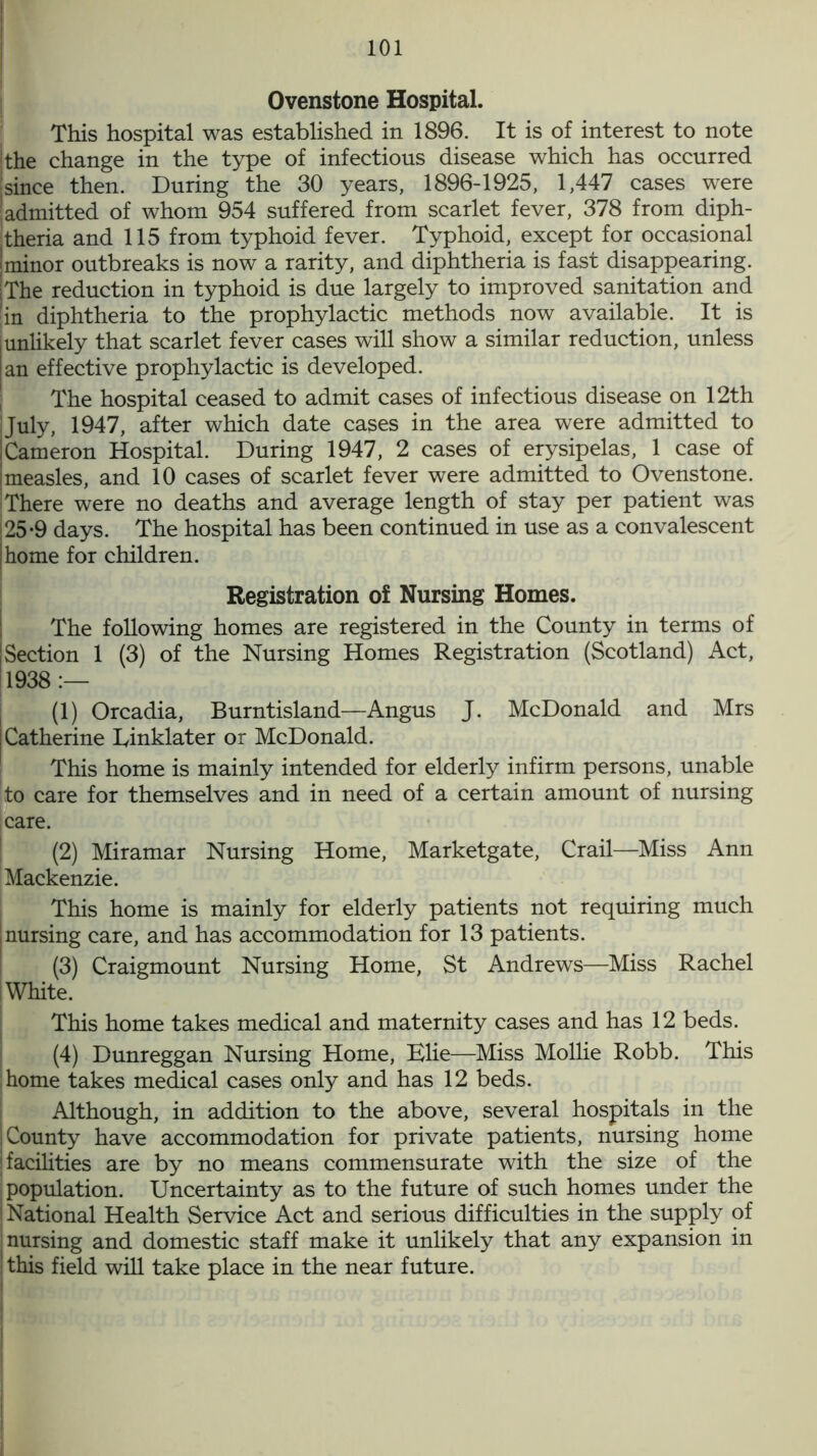 I 101 Ovenstone Hospital. This hospital was established in 1896. It is of interest to note | the change in the type of infectious disease which has occurred jsince then. During the 30 years, 1896-1925, 1,447 cases were ! admitted of whom 954 suffered from scarlet fever, 378 from diph- theria and 115 from typhoid fever. Typhoid, except for occasional ; minor outbreaks is now a rarity, and diphtheria is fast disappearing. I The reduction in typhoid is due largely to improved sanitation and 'in diphtheria to the prophylactic methods now available. It is junlikely that scarlet fever cases will show a similar reduction, unless an effective prophylactic is developed. The hospital ceased to admit cases of infectious disease on 12th July, 1947, after which date cases in the area were admitted to Cameron Hospital. During 1947, 2 cases of erysipelas, 1 case of measles, and 10 cases of scarlet fever were admitted to Ovenstone. There were no deaths and average length of stay per patient was (25*9 days. The hospital has been continued in use as a convalescent I home for children. Registration of Nursing Homes. The following homes are registered in the County in terms of Section 1 (3) of the Nursing Homes Registration (Scotland) Act, 1938:— (1) Orcadia, Burntisland—Angus J. McDonald and Mrs Catherine Einklater or McDonald. This home is mainly intended for elderly infirm persons, unable to care for themselves and in need of a certain amount of nursing [care. (2) Miramar Nursing Home, Marketgate, Crail—Miss Ann Mackenzie. This home is mainly for elderly patients not requiring much nursing care, and has accommodation for 13 patients. (3) Craigmount Nursing Home, St Andrews—Miss Rachel White. This home takes medical and maternity cases and has 12 beds. (4) Dunreggan Nursing Home, Elie—Miss Mollie Robb. This home takes medical cases only and has 12 beds. Although, in addition to the above, several hospitals in the County have accommodation for private patients, nursing home (facilities are by no means commensurate with the size of the population. Uncertainty as to the future of such homes under the National Health Service Act and serious difficulties in the supply of nursing and domestic staff make it unlikely that any expansion in this field will take place in the near future.