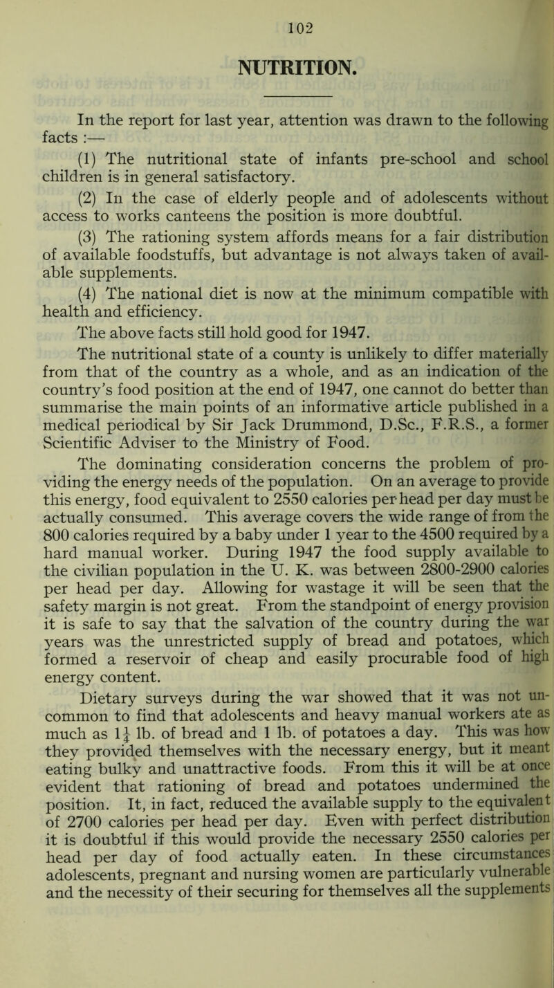 NUTRITION. In the report for last year, attention was drawn to the following facts :— (1) The nutritional state of infants pre-school and school children is in general satisfactory. (2) In the case of elderly people and of adolescents without access to works canteens the position is more doubtful. (3) The rationing system affords means for a fair distribution of available foodstuffs, but advantage is not always taken of avail- able supplements. (4) The national diet is now at the minimum compatible with health and efficiency. The above facts still hold good for 1947. The nutritional state of a county is unlikely to differ materially from that of the country as a whole, and as an indication of the country’s food position at the end of 1947, one cannot do better than summarise the main points of an informative article published in a medical periodical by Sir Jack Drummond, D.Sc., F.R.S., a former Scientific Adviser to the Ministry of Food. The dominating consideration concerns the problem of pro- viding the energy needs of the population. On an average to provide this energy, food equivalent to 2550 calories per head per day must be actually consumed. This average covers the wide range of from the 800 calories required by a baby under 1 year to the 4500 required by a hard manual worker. During 1947 the food supply available to the civilian population in the U. K. was between 2800-2900 calories per head per day. Allowing for wastage it will be seen that the safety margin is not great. From the standpoint of energy provision it is safe to say that the salvation of the country during the war years was the unrestricted supply of bread and potatoes, which formed a reservoir of cheap and easily procurable food of high energy content. Dietary surveys during the war showed that it was not un- common to find that adolescents and heavy manual workers ate as much as 1J lb. of bread and 1 lb. of potatoes a day. This was how they provided themselves with the necessary energy, but it meant eating bulky and unattractive foods. From this it will be at once evident that rationing of bread and potatoes undermined the position. It, in fact, reduced the available supply to the equivalent of 2700 calories per head per day. Even with perfect distribution it is doubtful if this would provide the necessary 2550 calories per head per day of food actually eaten. In these circumstances adolescents, pregnant and nursing women are particularly vulnerable and the necessity of their securing for themselves all the supplements