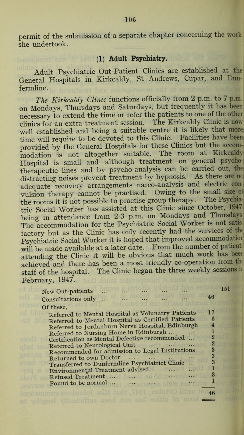 permit of the submission of a separate chapter concerning the work she undertook. (1) Adult Psychiatry. Adult Psychiatric Out-Patient Clinics are established at the General Hospitals in Kirkcaldy, St Andrews, Cupar, and Dun- fermline. The Kirkcaldy Clinic functions officially from 2 p.m. to 7 p.m. on Mondays, Thursdays and Saturdays, but frequently it has been necessary to extend the time or refer the patients to one of the other clinics for an extra treatment session. The Kirkcaldy Clinic is now well established and being a suitable centre it is likely that more time will require to be devoted to this Clinic. Facilities have been provided by the General Hospitals for these Clinics but the accom- modation is not altogether suitable. The room at Kirkcaldy Hospital is small and although treatment on general psycho- therapeutic lines and by psycho-analysis can be carried out, the distracting noises prevent treatment by hypnosis. As there are nc adequate recovery arrangements narco-analysis and electric con vulsion therapy cannot be practised. Owing to the small size oJj the rooms it is not possible to practise group therapy. The Psychia trie Social Worker has assisted at this Clinic since October, 1947 being in attendance from 2-3 p.m. on Mondays and Thursdays The accommodation for the Psychiatric Social Worker is not satis factory but as the Clinic has only recently had the services of th< Psychiatric Social Worker it is hoped that improved accommodation will be made available at a later date. From the number of patient: attending the Clinic it will be obvious that much work has beei achieved and there has been a most friendly co-operation from th< staff of the hospital. The Clinic began the three weekly sessions u February, 1947. New Out-patients ... ... ••• ••• ••• Consultations only 46 Of these, Referred to Mental Hospital as Volunatry Patients Referred to Mental Hospital as Certified Patients Referred to J ordanburn Nerve Hospital, Edinburgh Referred to Nursing Home in Edinburgh Certification as Mental Defective recommended ... Referred to Neurological Unit • ••• Recommended for admission to Regal Institutions Returned to own Doctor Transferred to Dunfermline Psychiatrict Clinic ... Environmental Treatment advised Refused Treatment Found to be normal 46