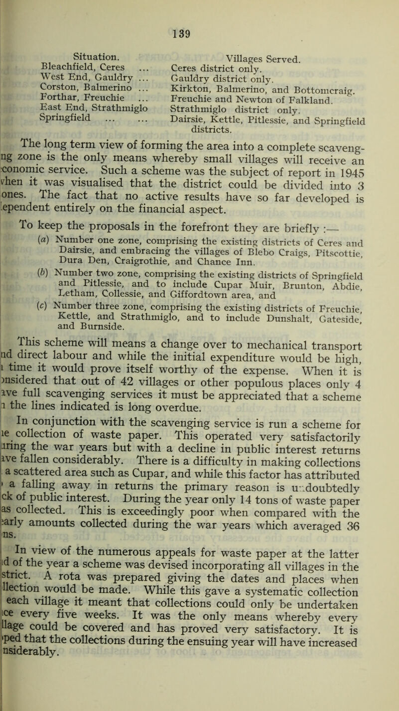 Situation. Bleachfield, Ceres West End, Gauldry ... Corston, Balmerino ... Forthar, Freuchie East End, Strathmiglo Springfield Villages Served. Ceres district only. Gauldry district only. Kirkton, Balmerino, and Bottomcraig. Freuchie and Newton of Falkland. Strathmiglo district only. Dairsie, Kettle, Pitlessie, and Springfield districts. The long term view of forming the area into a complete scaveng- ng zone is the only means whereby small villages will receive an conomic service. Such a scheme was the subject of report in 1945 vhen it was visualised that the district could be divided into 3 ones. The fact that no active results have so far developed is 'ependent entirely on the financial aspect. To keep the proposals in the forefront they are briefly (a) Number one zone, comprising the existing districts of Ceres and Dairsie, and embracing the villages of Blebo Craigs, Pitscottie Dura Den, Craigrothie, and Chance Inn. {b) Number two zone, comprising the existing districts of Springfield and Pitlessie, and to include Cupar Muir, Brunton, Abdie, Letham, Collessie, and Giffordtown area, and (c) Number three zone, comprising the existing districts of Freuchie, Kettle, and Strathmiglo, and to include Dunshalt, Gateside,’ and Burnside. This scheme will means a change over to mechanical transport tid direct labour and while the initial expenditure would be high, i time it would prove itself worthy of the expense. When it is msidered that out of 42 villages or other populous places only 4 ive full scavenging services it must be appreciated that a scheme i the lines indicated is long overdue. In conjunction with the scavenging service is run a scheme for ie collection of waste paper. This operated very satisfactorily rnng the war years but with a decline in public interest returns live fallen considerably. There is a difficulty in making collections a scattered area such as Cupar, and while this factor has attributed » a falling away in returns the primary reason is undoubtedly ck of public interest. During the year only 14 tons of waste paper as collected. This is exceedingly poor when compared with the iarly amounts collected during the war years which averaged 36 I In view of the numerous appeals for waste paper at the latter id of the year a scheme was devised incorporating all villages in the jstrict. A rota was prepared giving the dates and places when llection would be made. While this gave a systematic collection each village it meant that collections could only be undertaken ice every five weeks. It was the only means whereby every Uage could be covered and has proved very satisfactory. It is •ped that the collections during the ensuing year will have increased nsiderably.