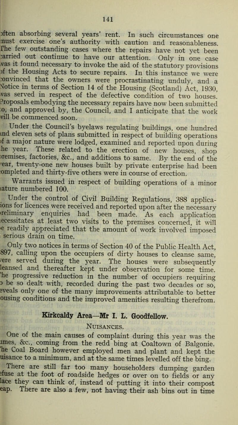 Dften absorbing several years’ rent. In such circumstances one nust exercise one’s authority with caution and reasonableness, rhe few outstanding cases where the repairs have not yet been carried out continue to have our attention. Only in one case vas it found necessary to invoke the aid of the statutory provisions )f the Housing Acts to secure repairs. In this instance we were :onvinced that the owners were procrastinating unduly, and a Notice in terms of Section 14 of the Housing (Scotland) Act, 1930, vas served in respect of the defective condition of two houses.’ Proposals embodying the necessary repairs have now been submitted ;o, and approved by, the Council, and I anticipate that the work vill be commenced soon. Under the Council’s byelaws regulating buildings, one hundred ind eleven sets of plans submitted in respect of building operations )f a major nature were lodged, examined and reported upon during he year. These related to the erection of new houses, shop nemises, factories, &c., and additions to same. By the end of the ^ear, twenty-one new houses built by private enterprise had been ompleted and thirty-five others were in course of erection. Warrants issued in respect of building operations of a minor lature numbered 100. Under the control of Civil Building Regulations, 388 applica- ions for licences were received and reported upon after the necessary •reliminary enquiries had been made. As each application lecessitates at least two visits to the premises concerned, it will •e readily appreciated that the amount of work involved imposed serious drain on time. Only two notices in terms of Section 40 of the Public Health Act, 897, calling upon the occupiers of dirty houses to cleanse same, /ere served during the year. The houses were subsequently leansed and thereafter kept under observation for some time, he progressive reduction in the number of occupiers requiring o be so dealt with, recorded during the past two decades or so, sveals only one of the many improvements attributable to better ousing conditions and the improved amenities resulting therefrom. Kirkcaldy Area—Mr I. L. Goodfellow. Nuisances. One of the main causes of complaint during this year was the imes, &c., coming from the redd bing at Coaltown of Balgonie. he Coal Board however employed men and plant and kept the uisance to a minimum, and at the same times levelled off the bing. There are still far too many householders dumping garden ifuse at the foot of roadside hedges or over on to fields or any lace they can think of, instead of putting it into their compost eap. There are also a few, not having their ash bins out in time