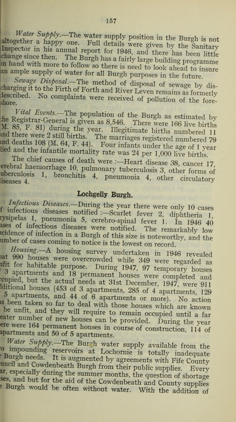 SuPPfy-~The water supply position in the Burgh is not i altogether a happy one. Full details were given by the Sairite™ fentCt°-r m^S rep0rt for 1946' and there has been little ang® sm.<;® then. The Burgh has a fairly large building programme in hand with more to follow so there is need to look ahLd to“e |an ample supply of water for all Burgh purposes in the future Sewage Disposal.—The method of disposal of sewage by dis Scribed No com‘l °ftFOrth and RiVer LeVen refflains as Smeriy shore ° d’ N C°mplamts Were recelved of pollution of the fore- he ReStrfrTfa'~The ?0Pulation of the Burgh as estimated by •he K*gtftrar-General^is given as 8 546. There were 166 live births M t. 81) durmg the year. Illegitimate births numbered 11 md death^OS ^ marrjaSes registered numbered 79 ih4l10-8iMlM4, F* 44^ Four lnfants under the age of 1 year hed and the infantile mortality rate was 24 per 1,000 live births. The chief causes of death were .’—Heart disease 38 cancer 17 erebral haemorrhage 10, pulmonary tuberculosis 3, other forms of hseasesr ’ 4’ p™ia 4- o4her circulatory Lochgelly Burgh. Infectious Diseases.— During the year there were only 10 cases infectious diseases notified :—Scarlet fever 2, diphtheria 1 ysipelas 1 pneumonia 5, cerebro-spinal fever 1. In 1946 40 “f? °f mf®ct10“s diseases were notified. The remarkably low i“f° infection in a Burgh of this size is noteworthy, and the umber of cases coming to notice is the lowest on record. lflt^T^~~A housing survey undertaken in 1946 revealed nl 990 jk°£f18 were overcrowded while 349 were regarded as afit for habitable purpose. During 1947, 97 temporary houses apartments and 18 permanent houses were completed and -cupied but the actual needs at 31st December, 19471, were 911 d5tla°naa!th0USieS 45f 3 aPartments, 285 of 4 apartments, 129 .apartments, and 44 of 6 apartments or more). No action beeunfitakandS°thfar ‘^ ^th th°Se hoUses which are known eater m mbPrd ^ reqmre remain occupied until a far eater number of new houses can be provided. During the year e'ere l64 Pfiinanent houses in course of construction, 114 of apartments and 50 of 5 apartments. •o Tnnn 5“MV-—The _Bur~h water supply available from the o impounding reservoirs at Lochomie is totally inadequate undl^hr,HrdS H l1Sr?>men^ed by aSreements with Fife County uncil and Cowdenbeath Burgh from their public supplies. Every ses andC h,Ut fdUrJng months’ the question of shortage > IWh b mr rld °f the Cowdenbeath and County supplies - Burgh would be often without water. With the addition of