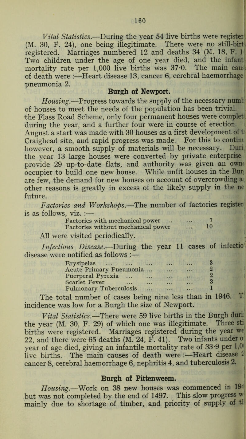 Vital Statistics.—During the year 54 live births were register . (M. 30, F. 24), one being illegitimate. There were no still-birti registered. Marriages numbered 12 and deaths 34 (M. 18, F. 1 Two children under the age of one year died, and the infant mortality rate per 1,000 live births was 37-0. The main caus of death were :—Heart disease 13, cancer 6, cerebral haemorrhage pneumonia 2. Burgh of Newport. Housing.—Progress towards the supply of the necessary numl of houses to meet the needs of the population has been trivial, the Flass Road Scheme, only four permanent houses were complet during the year, and a further four were in course of erection. August a start was made with 30 houses as a first development of t Craighead site, and rapid progress was made. For this to contini however, a smooth supply of materials will be necessary. Duri the year 13 large houses were converted by private enterprise provide 29 up-to-date flats, and authority was given an own* occupier to build one new house. While unfit houses in the Bur are few, the demand for new houses on account of overcrowding a other reasons is greatly in excess of the likely supply in the ne future. Factories and Workshops.—The number of factories register is as follows, viz. :— Factories with mechanical power ... ... 7 Factories without mechanical power ... 10 All were visited periodically. Infectious Disease.—During the year 11 cases of infectio disease were notified as follows :— Erysipelas ... ... ... ... ... 3 Acute Primary Pneumonia ... ... ... 2 Puerperal Pyrexia Scarlet Fever ... ... ... ... 3 Pulmonary Tuberculosis ... ... ... 1 The total number of cases being nine less than in 1946. T incidence was low for a Burgh the size of Newport. Vital Statistics.—There were 59 live births in the Burgh duri the year (M. 30, F. 29) of which one was illegitimate. Three sti births were registered. Marriages registered during the year we 22, and there were 65 deaths (M. 24, F. 41). Two infants under o year of age died, giving an infantile mortality rate of 33-9 per 1,0 live births. The main causes of death were :—Heart disease $ cancer 8, cerebral haemorrhage 6, nephritis 4, and tuberculosis 2. Burgh of Pittenweem. Housing.—Work on 38 new houses was commenced in 19^ but was not completed by the end of 1497. This slow progress w mainly due to shortage of timber, and priority of supply of tl