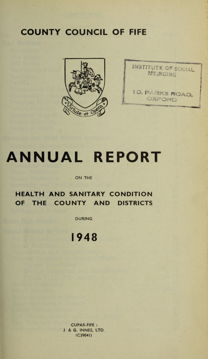 COUNTY COUNCIL OF FIFE INSTITUTE Or eo,VUL I MljiiGlMCL 10. P;.,1K3 ROAD, OXFORD ANNUAL REPORT ON THE HEALTH AND SANITARY CONDITION OF THE COUNTY AND DISTRICTS DURING 1948 CUPAR-FIFE : J & G. INNES, LTD (C3904I)