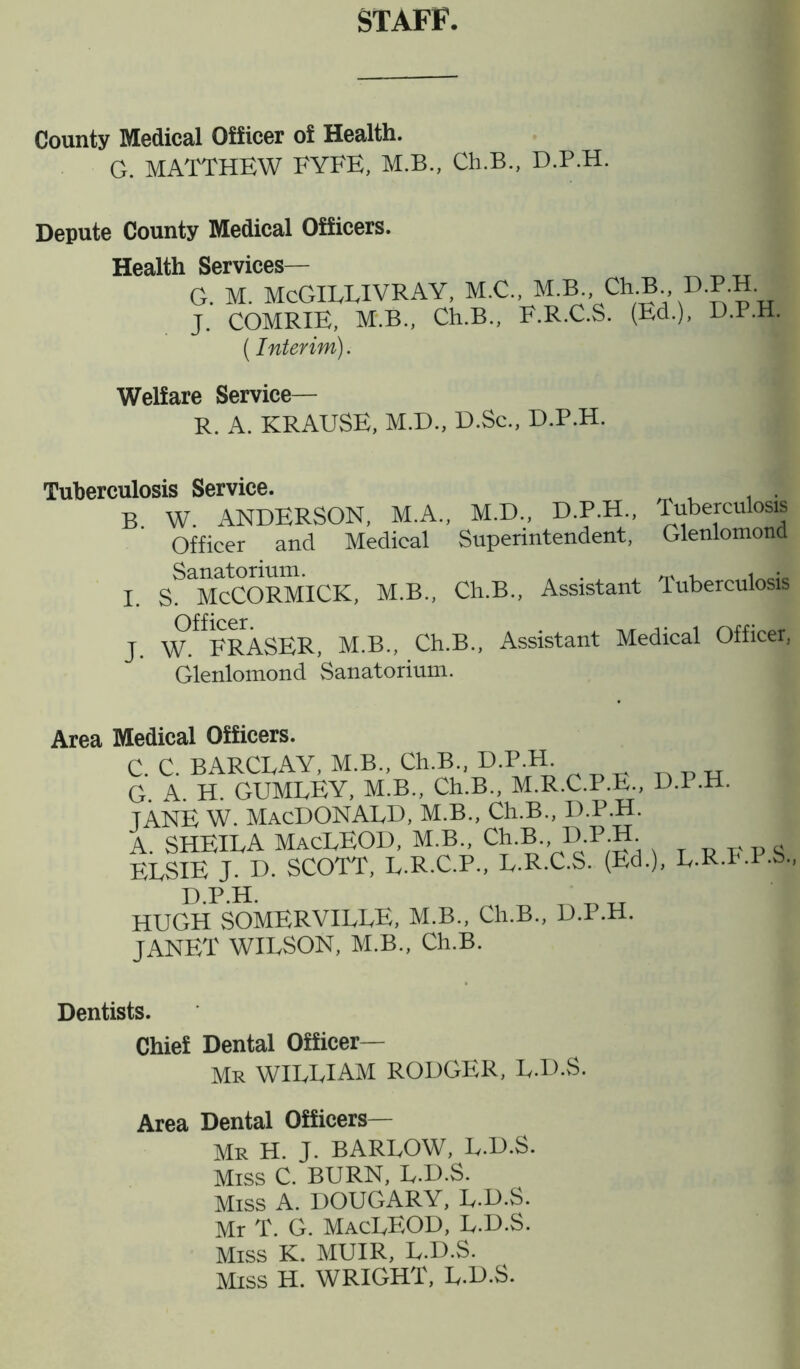 STAFF. County Medical Officer of Health. G. MATTHEW FYFE, M.B., Ch.B., D.P.H. Depute County Medical Officers. Health Services— G. M. McGILLIVRAY, M.C., M.B. Ch3.. D.P.H. J. COMRIE, M.B., Ch.B., F.R.C.S. (Ed.), D.P.H. (Interim). Welfare Service— R. A. KRAUSE, M.D., D.Sc., D.P.H. Tuberculosis Service B. J. W. ANDERSON, M.A., M.D., D.P.H., Tuberculosis Officer and Medical Superintendent, Glenlomond Sanatorium. m , < • S. McCORMICK, M.B., Ch.B., Assistant Tuberculosis W^FRASER, M.B., Ch.B., Assistant Medical Officer, Glenlomond Sanatorium. Area Medical Officers. C. C. BARCLAY, M.B., Ch.B., D.P.H. G A H GUMLEY, M.B., Ch.B., M.R.C.P.E., D.P.H. TANE W. MACDONALD, M.B., Ch.B., D.P.H. A. SHEILA MacLEOD, M.B Ch.B., D.P.H. ELSIE J. D. SCOTT, L.R.C.P., L.R.C.S. (Ed.), L-RT'-P-b-, HUGHSOMERVILLE, M.B., Ch.B., D.P.H. JANET WILSON, M.B., Ch.B. Dentists. Chief Dental Officer— Mr WILLIAM RODGER, L.D.S. Area Dental Officers— Mr H. J. BARLOW, L.D.S. Miss C. BURN, L.D.S. Miss A. DOUGARY, L.D.S. Mr T. G. MacLEOD, L.D.S. Miss K. MUIR, L.D.S. Miss H. WRIGHT, L.D.S.