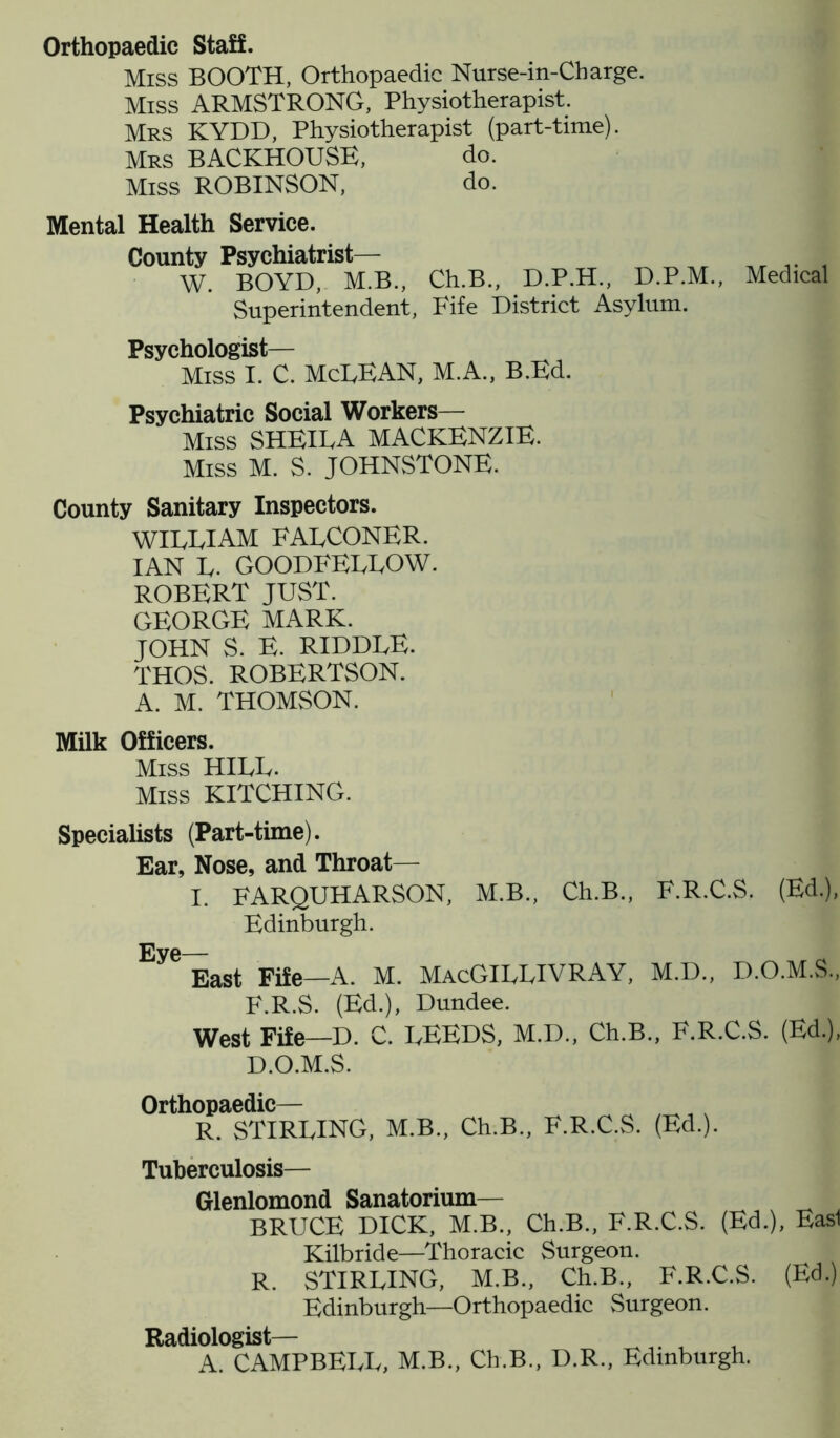 Orthopaedic Staff. Miss BOOTH, Orthopaedic Nurse-in-Charge. Miss ARMSTRONG, Physiotherapist. Mrs KYDD, Physiotherapist (part-time). Mrs BACKHOUSE, do. Miss ROBINSON, do. Mental Health Service. County Psychiatrist— W. BOYD, M.B., Ch.B., D.P.H., D.P.M., Superintendent, Fife District Asylum. Psychologist— Miss I. C. McLEAN, M.A., B.Ed. Psychiatric Social Workers— Miss SHEILA MACKENZIE. Miss M. S. JOHNSTONE. Medical County Sanitary Inspectors. WILLIAM FALCONER. IAN L. GOODFELLOW. ROBERT JUST. GEORGE MARK. JOHN S. E. RIDDLE. THOS. ROBERTSON. A. M. THOMSON. Milk Officers. Miss HILL. Miss KITCHING. Specialists (Part-time). Ear, Nose, and Throat— I. FARQUHARSON, M.B., Ch.B., F.R.C.S. (Ed.), Edinburgh. Eye— East Fife—A. M. MacGILLIVRAY, M.D., D.O.M.S., F.R.S. (Ed.), Dundee. West Fife—D. C. LEEDS, M.D., Ch.B., F.R.C.S. (Ed.), D.O.M.S. Orthopaedic— R. STIRLING, M.B., Ch.B., F.R.C.S. (Ed.). Tuberculosis— Glenlomond Sanatorium— BRUCE DICK, M.B., Ch.B., F.R.C.S. (Ed.), Easl Kilbride—Thoracic Surgeon. R. STIRLING, M.B., Ch.B., F.R.C.S. (Ed.) Edinburgh—Orthopaedic Surgeon. Radiologist— , A. CAMPBELL, M.B., Ch.B., D.R., Edinburgh.