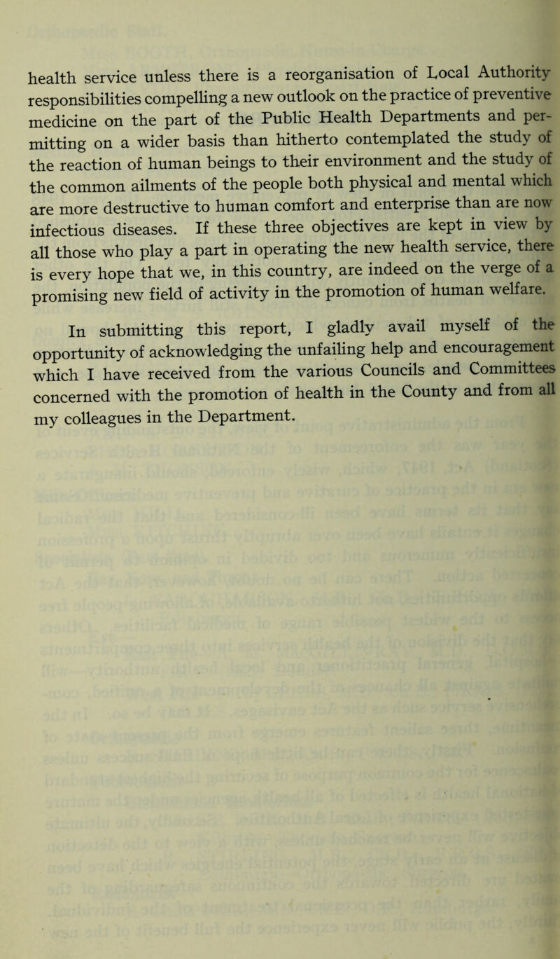 health service unless there is a reorganisation of Local Authority responsibilities compelling a new outlook on the practice of preventive medicine on the part of the Public Health Departments and per- mitting on a wider basis than hitherto contemplated the study of the reaction of human beings to their environment and the study of the common ailments of the people both physical and mental which are more destructive to human comfort and enterprise than are now infectious diseases. If these three objectives are kept in view by all those who play a part in operating the new health service, there is every hope that we, in this country, are indeed on the verge of a promising new field of activity in the promotion of human welfare. In submitting this report, I gladly avail myself of the opportunity of acknowledging the unfailing help and encouragement which I have received from the various Councils and Committees concerned with the promotion of health in the County and from all my colleagues in the Department.