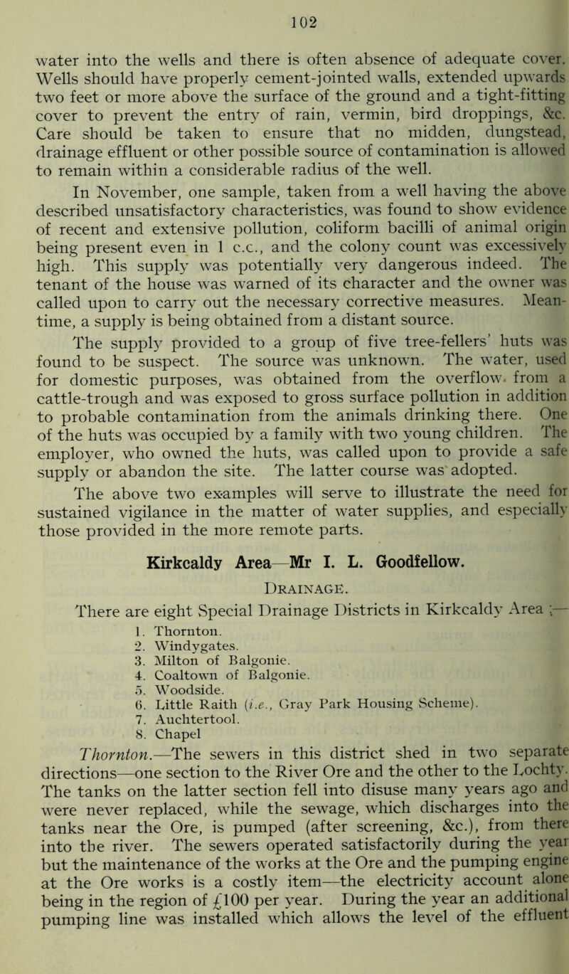 water into the wells and there is often absence of adequate cover. Wells should have properly cement-jointed walls, extended upwards two feet or more above the surface of the ground and a tight-fitting cover to prevent the entry of rain, vermin, bird droppings, &c. Care should be taken to ensure that no midden, dungstead, drainage effluent or other possible source of contamination is allowed to remain within a considerable radius of the well. In November, one sample, taken from a well having the above described unsatisfactory characteristics, was found to show evidence of recent and extensive pollution, coliform bacilli of animal origin being present even in 1 c.c., and the colony count was excessively high. This supply was potentially very dangerous indeed. The tenant of the house was warned of its character and the owner was called upon to carry out the necessary corrective measures. Mean- time, a supply is being obtained from a distant source. The supply provided to a group of five tree-fellers’ huts was found to be suspect. The source was unknown. The water, used for domestic purposes, was obtained from the overflow, from a cattle-trough and was exposed to gross surface pollution in addition to probable contamination from the animals drinking there. One of the huts was occupied by a family with two young children. The employer, who owned the huts, was called upon to provide a safe supply or abandon the site. The latter course was adopted. The above two examples will serve to illustrate the need for sustained vigilance in the matter of water supplies, and especially those provided in the more remote parts. Kirkcaldy Area—Mr I. L. Goodfellow. Drainage. There are eight Special Drainage Districts in Kirkcaldy Area :— 1. Thornton. 2. Windy gates. 3. Milton of Balgonie. 4. Coaltown of Balgonie. 5. Woodside. 6. Little Raith (i.e., Gray Park Housing Scheme). 7. Auchtertool. 8. Chapel Thornton.—The sewers in this district shed in two separate directions—one section to the River Ore and the other to the Lochty. The tanks on the latter section fell into disuse many years ago and were never replaced, while the sewage, which discharges into the tanks near the Ore, is pumped (after screening, &c.), from there into the river. The sewers operated satisfactorily during the year but the maintenance of the works at the Ore and the pumping engine at the Ore works is a costly item—the electricity account alone being in the region of £100 per year. During the year an additional pumping line was installed which allows the level of the effluent