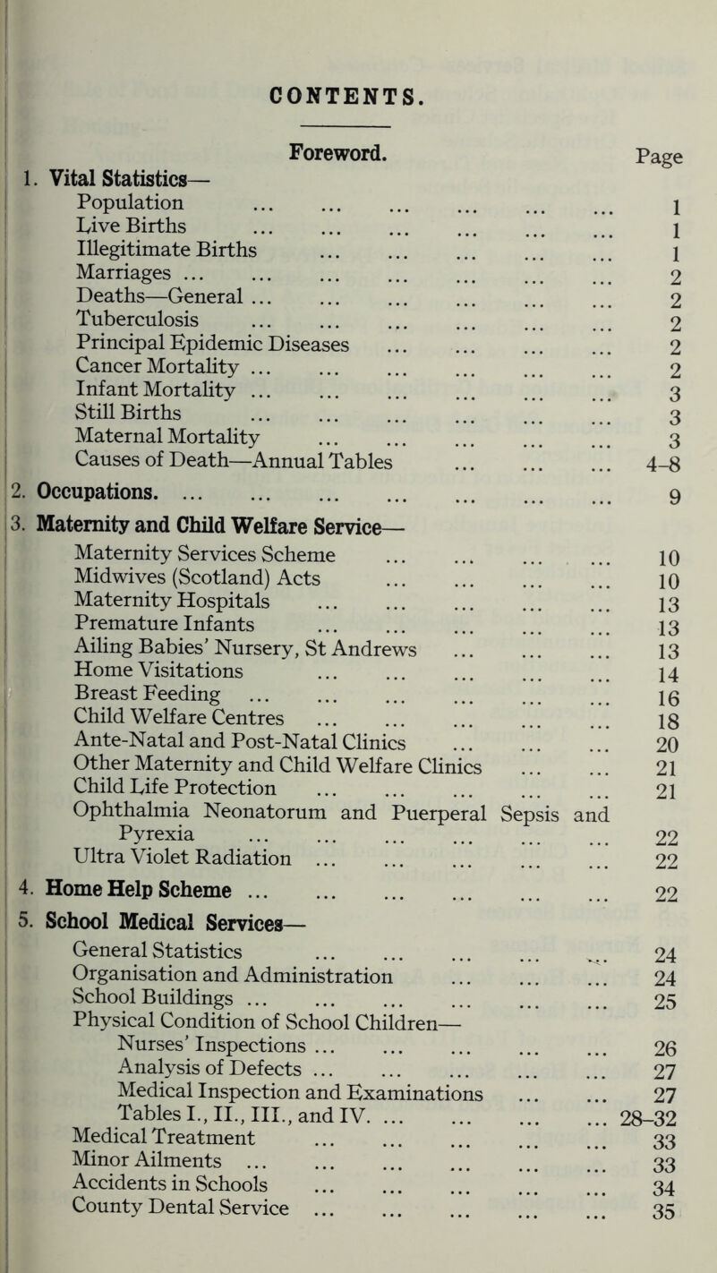 CONTENTS. Foreword. 1. Vital Statistics— Population Live Births Illegitimate Births Marriages ... Deaths—General ... Tuberculosis Principal Epidemic Diseases Cancer Mortality ... Infant Mortality ... Still Births Maternal Mortality Causes of Death—Annual Tables 2. Occupations 3. Maternity and Child Welfare Service— Maternity Services Scheme Midwives (Scotland) Acts Maternity Hospitals Premature Infants Ailing Babies’ Nursery, St Andrews Home Visitations Breast Feeding Child Welfare Centres Ante-Natal and Post-Natal Clinics Other Maternity and Child Welfare Clinics Child Life Protection Ophthalmia Neonatorum and Puerperal Sepsis Pyrexia Ultra Violet Radiation ... 4. Home Help Scheme ... 5. School Medical Services— General Statistics Organisation and Administration School Buildings ... Physical Condition of School Children— Nurses’ Inspections ... Analysis of Defects Medical Inspection and Examinations Tables I., II., III., and IV Medical Treatment Minor Ailments ... Accidents in Schools County Dental Service Page 1 1 1 2 2 2 2 2 3 3 3 4-8 9 10 10 13 13 13 14 16 18 20 21 21 and 22 22 22 24 24 25 26 27 27 ... 28-32 33 33 34 35