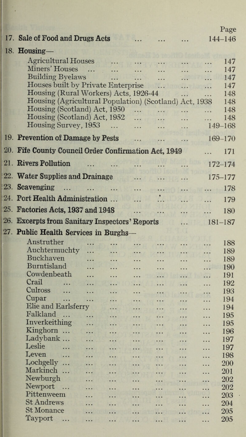 Page 18. Housing— Agricultural Houses ... 147 Miners’ Houses ... 147 Building Byelaws 147 Houses built by Private Enterprise ... 147 Housing (Rural Workers) Acts, 1926-44 148 Housing (Agricultural Population) (Scotland) Act, 1938 148 Housing (Scotland) Act, 1950 148 Housing (Scotland) Act, 1952 ... 148 Housing Survey, 1953 149-168 19. Prevention of Damage by Pests 169-170 20. Fife County Council Order Confirmation Act, 1949 ... 171 21. Rivers Pollution 172-174 22. Water Supplies and Drainage 175-177 23. Scavenging ... 178 24. Port Health Administration * 179 25. Factories Acts, 1937 and 1948 ... 180 26. Excerpts from Sanitary Inspectors’ Reports 181-187 27. Public Health Services in Burghs— Anstruther ... 188 Auchtermuchty ... ... 189 Buckhaven ... 189 Burntisland 190 Cowdenbeath ... 191 Crail 192 Culross 193 Cupar ... 194 Elie and Earlsferry ... 194 Falkland ... ... 195 Inverkeithing ... 195 Kinghorn ... 196 Ladybank ... 197 Eeslie ... 197 Eeven ... 198 Eochgelly ... ... 200 Markinch ... ... 201 Newburgh ... 202 Newport ... ... 202 Pittenweem ... 203 St Andrews ... 204 St Monance ... 205 Tayport ... 205