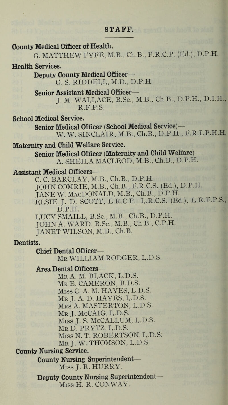 STAFF. County Medical Officer of Health. G. MATTHEW FYFE, M.B., Ch.B., F.R.C.P. (Ed.), D.P.H. Health Services. Deputy County Medical Officer— G. S. RIDDELL, M.D., D.P.H. Senior Assistant Medical Officer— J. M. WALLACE, B.Sc., M.B., Ch.B., D.P.H., D.I.H., R.F.P.S. School Medical Service. Senior Medical Officer (School Medical Service)— W. W. SINCLAIR, M.B., Ch.B., D.P.H., F.R.I.P.H.H. Maternity and Child Welfare Service. Senior Medical Officer (Maternity and Child Welfare)— A. SHEILA MACLEOD, M.B., Ch.B., D.P.H. Assistant Medical Officers— C. C. BARCLAY, M.B., Ch.B., D.P.H. JOHN COMRIE, M.B., Ch.B., F.R.C.S. (Ed.), D.P.H. jane w. Macdonald, m.b., ceb., d.p.h. ELSIE J. D. SCOTT, L.R.C.P., L.R.C.S. (Ed.), L.R.F.P.S., D.P.H. LUCY SMAILL, B.Sc., M.B., Ch.B., D.P.H. JOHN A. WARD, B.Sc., M.B., Ch.B., C.P.H. JANET WILSON, M.B., Ch.B. Dentists. Chief Dental Officer— Mr WILLIAM RODGER, L.D.S. Area Dental Officers— Mr A. M. BLACK, L.D.S. Mr E. CAMERON, B.D.S. Miss C. A. M. HAYES, L.D.S. Mr J. A. D. HAYES, L.D.S. Mrs A. MASTERTON, L.D.S. Mr J.McCAIG, L.D.S. Miss J. S. McCALLUM, L.D.S. MrD.PRYTZ, L.D.S. Miss N. T. ROBERTSON, L.D.S. Mr J. W. THOMSON, L.D.S. County Nursing Service. County Nursing Superintendent— MissJ. R. HURRY. Deputy County Nursing Superintendent- Miss H. R. CONWAY.