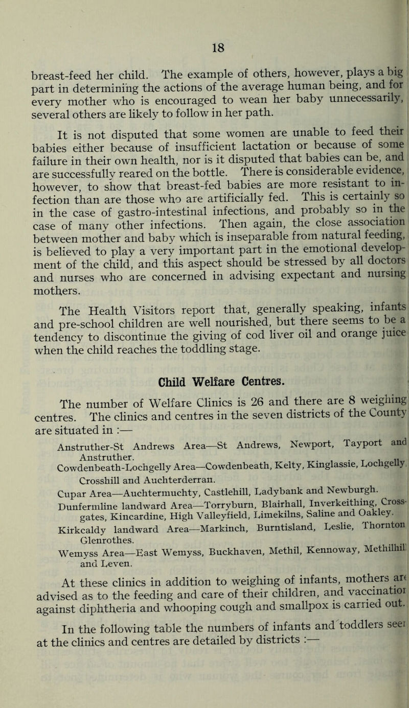 breast-feed her child. The example of others, however, plays a big part in determining the actions of the average human being, and for every mother who is encouraged to wean her baby unnecessarily, several others are likely to follow in her path. It is not disputed that some women are unable to feed their babies either because of insufficient lactation or because of some failure in their own health, nor is it disputed that babies can be, and are successfully reared on the bottle. There is considerable evidence, however, to show that breast-fed babies are more resistant to in- fection than are those who are artificially fed. This is certainly so in the case of gastro-intestinal infections, and probably so in the case of many other infections. Then again, the close association between mother and baby which is inseparable from natural feeding, is believed to play a very important part in the emotional develop- ment of the child, and this aspect should be stressed by all doctors and nurses who are concerned in advising expectant and nursing mothers. The Health Visitors report that, generally speaking, infants and pre-school children are well nourished, but there seems to be a tendency to discontinue the giving of cod liver oil and orange juice when the child reaches the toddling stage. Child Welfare Centres. The number of Welfare Clinics is 26 and there are 8 weighing centres. The clinics and centres in the seven districts of the County are situated in :— Anstruther-St Andrews Area—St Andrews, Newport, Tayport and Anstruther. , . T . Cowdenbeath-Lochgelly Area—Cowdenbeath, Kelty, Kinglassie, Lochgelly Crosshill and Auchterderran. Cupar Area—Auchtermuchty, Castlehill, Ladybank and Newburgh. Dunfermline landward Area—Torryburn, Blairhall, Inyerkeithing, Cross gates, Kincardine, High Valleyfield, Limekilns, Saline and Oakley. Kirkcaldy landward Area—Markinch, Burntisland, Leslie, Thornton Glenrothes. Wemyss Area—East Wemyss, Buckhaven, Methil, Kennoway, Methilhi. and Leven. At these clinics in addition to weighing of infants, mothers art advised as to the feeding and care of their children, and vaccinatior against diphtheria and whooping cough and smallpox is carried out. In the following table the numbers of infants and toddlers seei at the clinics and centres are detailed by districts :