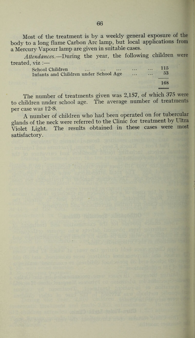 Most of the treatment is by a weekly general exposure of the body to a long flame Carbon Arc lamp, but local applications from a Mercury Vapour lamp are given in suitable cases. Attendances.—During the year, the following children were treated, viz :— School Children ... ... ••• ••• ••• H5 Infants and Children under School Age ... ... 53 168 The number of treatments given was 2,157, of which 375 were to children under school age. The average number of treatments per case was 12*8. A number of children who had been operated on for tubercular glands of the neck were referred to the Clinic for treatment by Ultra Violet Light. The results obtained in these cases were most satisfactory.