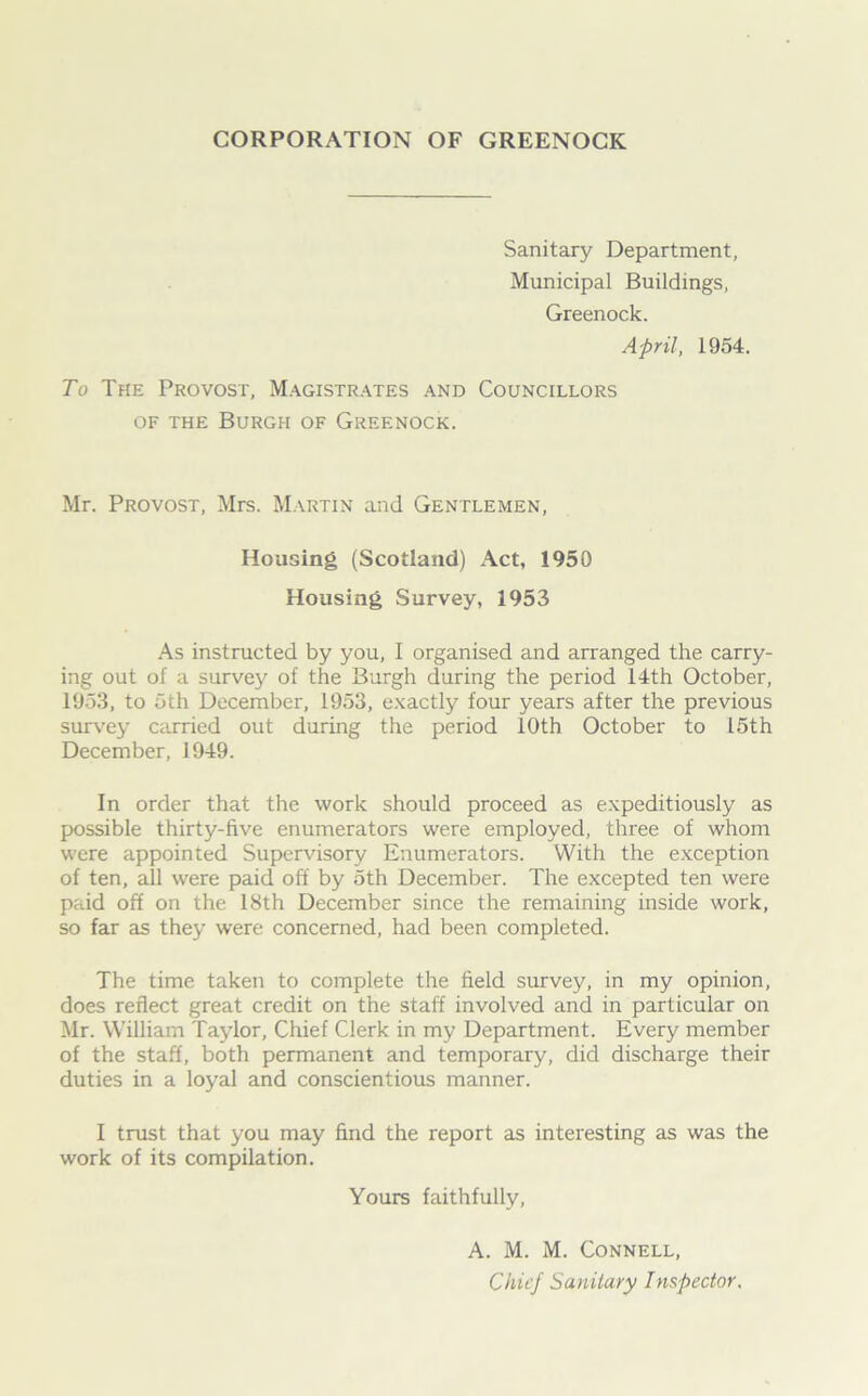 CORPORATION OF GREENOCK Sanitary Department, Municipal Buildings, Greenock. April, 1954. To The Provost, Magistrates and Councillors of the Burgh of Greenock. Mr. Provost, Mrs. Martin and Gentlemen, Housing (Scotland) Act, 1950 Housing Survey, 1953 As instructed by you, I organised and arranged the carry- ing out of a survej' of the Burgh during the period 14th October, 1953, to 5th December, 1953, exactly four years after the previous survey carried out during the period 10th October to 15th December, 1949. In order that the work should proceed as expeditiously as possible thirty-five enumerators were employed, three of whom were appointed Supervisory Enumerators. With the exception of ten, all were paid off by 5th December. The excepted ten were paid off on the 18th December since the remaining inside work, so far as they were concerned, had been completed. The time taken to complete the field survey, in my opinion, does reflect great credit on the staff involved and in particular on Mr. William Taylor, Chief Clerk in my Department. Every member of the staff, both permanent and temporary, did discharge their duties in a loyal and conscientious manner. I trust that you may find the report as interesting as was the work of its compilation. Yours faithfully, A. M. M. Connell,