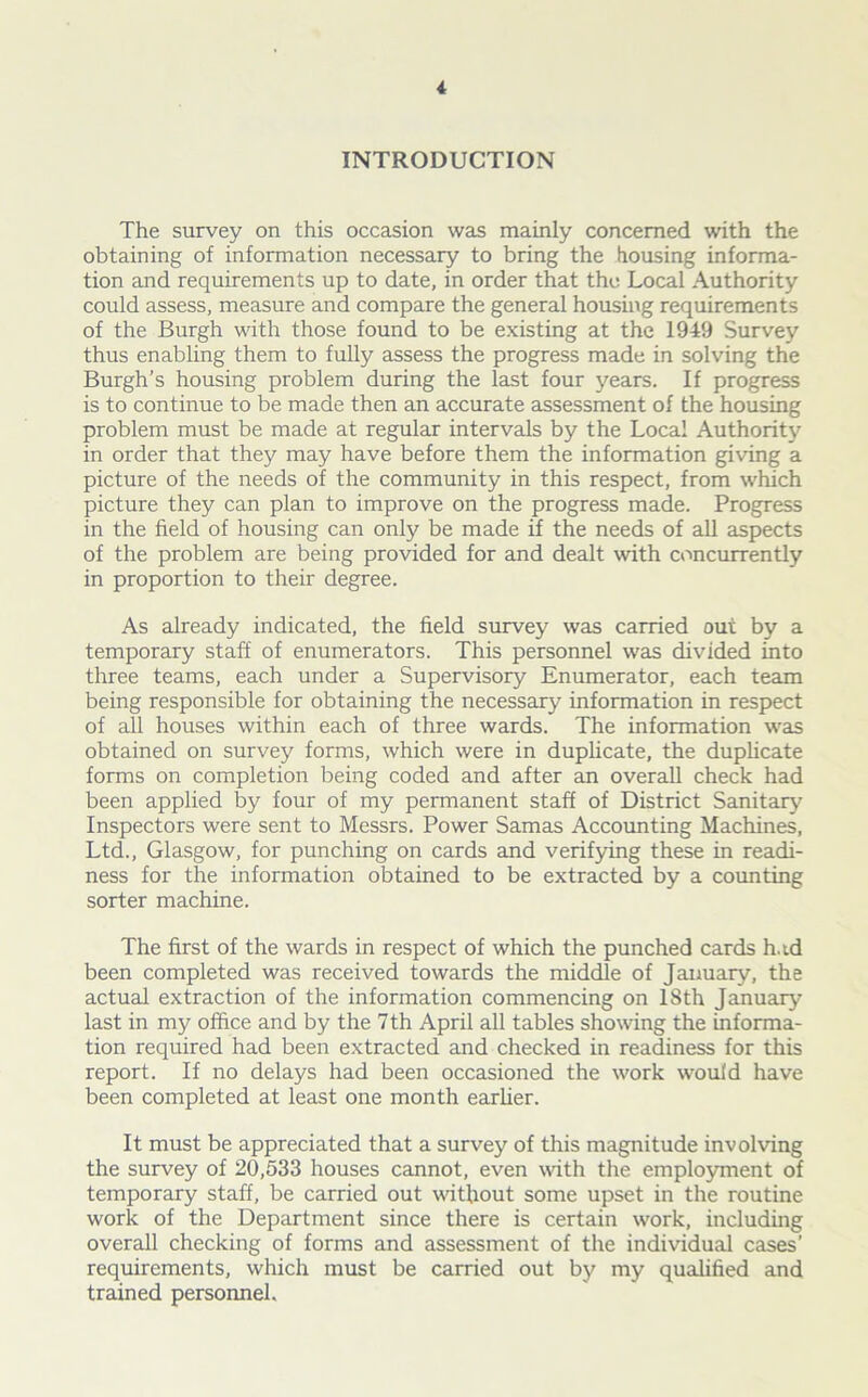 INTRODUCTION The survey on this occasion was mainly concerned with the obtaining of information necessary to bring the (lousing informa- tion and requirements up to date, in order that the Local Authority could assess, measure and compare the general housing requirements of the Burgh with those found to be existing at the 1949 Survey thus enabling them to fully assess the progress made in solving the Burgh’s housing problem during the last four years. If progress is to continue to be made then an accurate assessment of the housing problem must be made at regular intervals by the Local Authority in order that they may have before them the information giving a picture of the needs of the community in this respect, from which picture they can plan to improve on the progress made. Progress in the field of housing can only be made if the needs of all aspects of the problem are being provided for and dealt with concurrently in proportion to their degree. As already indicated, the field survey was carried out by a temporary staff of enumerators. This personnel was divided into three teams, each under a Supervisory Enumerator, each team being responsible for obtaining the necessary information in respect of all houses within each of three wards. The information was obtained on survey forms, which were in duplicate, the duplicate forms on completion being coded and after an overall check had been applied by four of my permanent staff of District Sanitary Inspectors were sent to Messrs. Power Samas Accounting Machines, Ltd., Glasgow, for punching on cards and verifying these in readi- ness for the information obtained to be extracted by a counting sorter machine. The first of the wards in respect of which the punched cards hud been completed was received towards the middle of January, the actual extraction of the information commencing on ISth January last in my office and by the 7 th April all tables showing the informa- tion required had been extracted and checked in readiness for this report. If no delays had been occasioned the work would have been completed at least one month earlier. It must be appreciated that a survey of this magnitude involving the survey of 20,533 houses cannot, even with the employment of temporary staff, be carried out without some upset in the routine work of the Department since there is certain work, including overall checking of forms and assessment of the individual cases’ requirements, which must be carried out by my qualified and trained personnel.