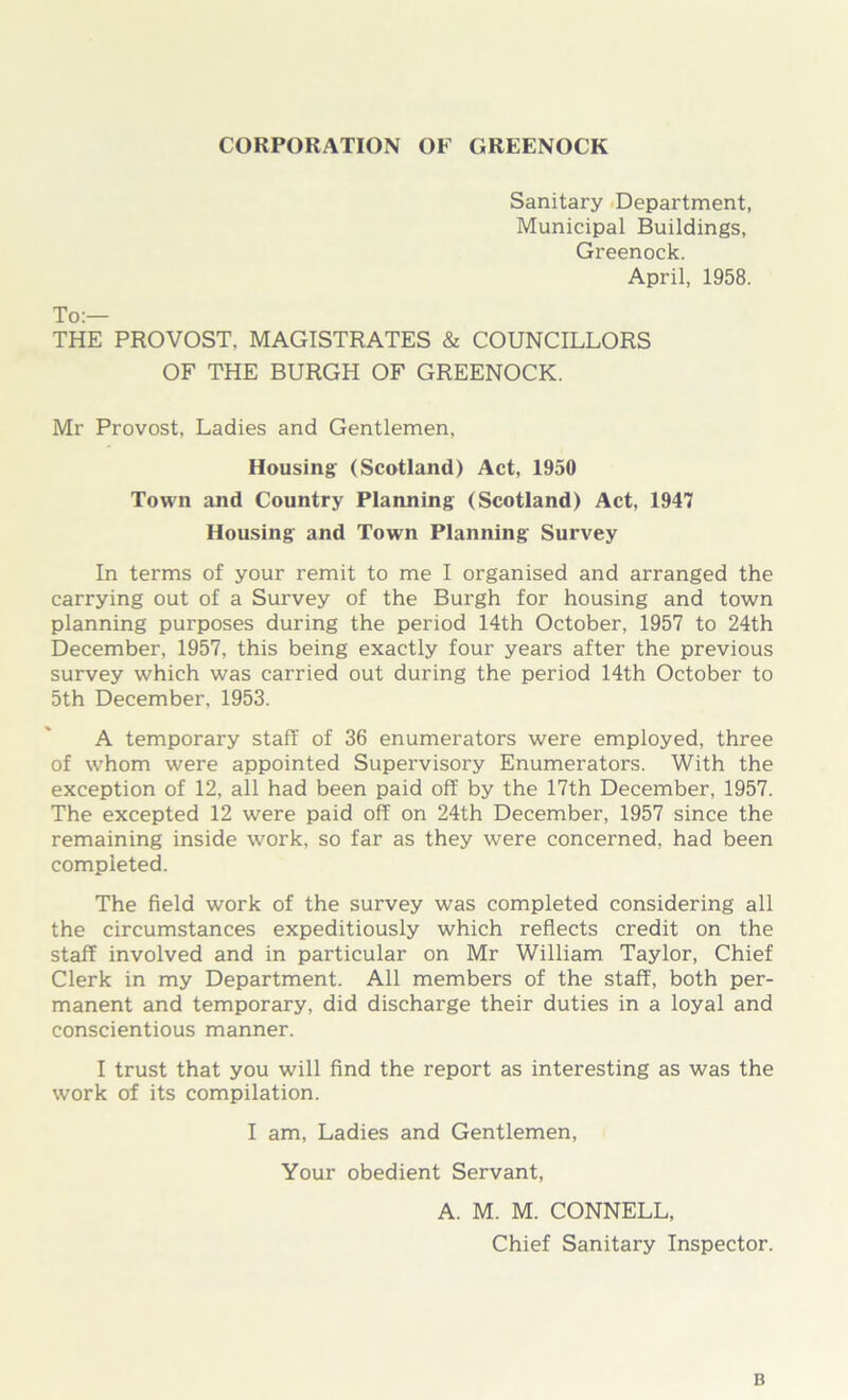 CORPORATION OF GREENOCK Sanitary Department, Municipal Buildings, Greenock. April, 1958. To:— THE PROVOST, MAGISTRATES & COUNCILLORS OF THE BURGH OF GREENOCK. Mr Provost, Ladies and Gentlemen, Housing (Scotland) Act, 1950 Town and Country Planning (Scotland) Act, 1947 Housing and Town Planning Survey In terms of your remit to me I organised and arranged the carrying out of a Survey of the Burgh for housing and town planning purposes during the period 14th October, 1957 to 24th December, 1957, this being exactly four years after the previous survey which was carried out during the period 14th October to 5th December, 1953. A temporary staff of 36 enumerators were employed, three of whom were appointed Supervisory Enumerators. With the exception of 12, all had been paid off by the 17th December, 1957. The excepted 12 were paid off on 24th December, 1957 since the remaining inside work, so far as they were concerned, had been completed. The field work of the survey was completed considering all the circumstances expeditiously which reflects credit on the staff involved and in particular on Mr William Taylor, Chief Clerk in my Department. All members of the staff, both per- manent and temporary, did discharge their duties in a loyal and conscientious manner. I trust that you will find the report as interesting as was the work of its compilation. I am, Ladies and Gentlemen, Your obedient Servant, A. M. M. CONNELL, Chief Sanitary Inspector. B