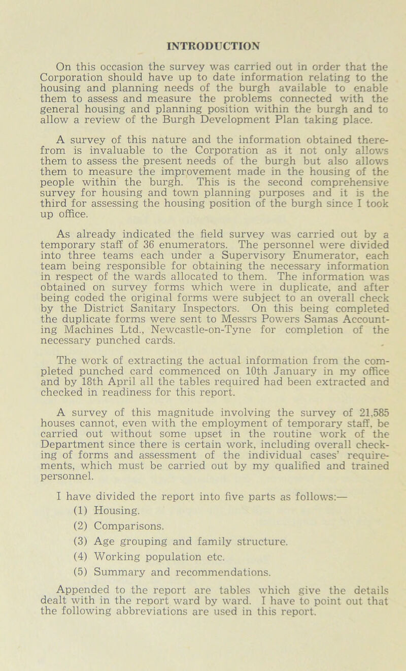 INTRODUCTION On this occasion the survey was carried out in order that the Corporation should have up to date information relating to the housing and planning needs of the burgh available to enable them to assess and measure the problems connected with the general housing and planning position within the burgh and to allow a review of the Burgh Development Plan taking place. A survey of this nature and the information obtained there- from is invaluable to the Corporation as it not only allows them to assess the present needs of the burgh but also allows them to measure the improvement made in the housing of the people within the burgh. This is the second comprehensive survey for housing and town planning purposes and it is the third for assessing the housing position of the burgh since I took up office. As already indicated the field survey was carried out by a temporary staff of 36 enumerators. The personnel were divided into three teams each under a Supervisory Enumerator, each team being responsible for obtaining the necessary information in respect of the wards allocated to them. The information was obtained on survey forms which were in duplicate, and after being coded the original forms were subject to an overall check by the District Sanitary Inspectors. On this being completed the duplicate forms were sent to Messrs Powers Samas Account- ing Machines Ltd., Newcastle-on-Tyne for completion of the necessary punched cards. The work of extracting the actual infoi'mation from the com- pleted punched card commenced on 10th January in my office and by 18th April all the tables required had been extracted and checked in readiness for this report. A survey of this magnitude involving the survey of 21.585 houses cannot, even with the employment of temporary staff, be carried out without some upset in the routine work of the Department since there is certain work, including overall check- ing of forms and assessment of the individual cases’ require- ments, which must be carried out by my qualified and trained personnel. I have divided the report into five parts as follows:— (1) Housing. (2) Comparisons. (3) Age grouping and family structure. (4) Working population etc. (5) Summary and recommendations. Appended to the report are tables which give the details dealt with in the report ward by ward. I have to point out that the following abbreviations are used in this report.