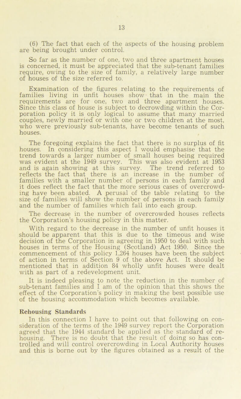 (6) The fact that each of the aspects of the housing problem are being brought under control. So far as the number of one, two and three apartment houses is concerned, it must be appreciated that the sub-tenant families require, owing to the size of family, a relatively large number of houses of the size referred to. Examination of the figures relating to the requirements of families living in unfit houses show that in the main the requirements are for one, two and three apartment houses. Since this class of house is subject to decrowding within the Cor- poration policy it is only logical to assume that many married couples, newly married or with one or two children at the most, who were previously sub-tenants, have become tenants of such houses. The foregoing explains the fact that there is no surplus of fit houses. In considering this aspect I would emphasise that the trend towards a larger number of small houses being required was evident at the 1949 survey. This was also evident at 1953 and is again showing at this survey. The trend referred to reflects the fact that there is an increase in the number of families with a smaller number of persons in each family and it does reflect the fact that the more serious cases of overcrowd- ing have been abated. A perusal of the table relating to the size of families will show the number of persons in each family and the number of families which fall into each group. The decrease in the number of overcrowded houses reflects the Corporation’s housing policy in this matter. With regard to the decrease in the number of unfit houses it should be apparent that this is due to the timeous and wise decision of the Corporation in agreeing in 1950 to deal with such houses in terms of the Housing (Scotland) Act 1950. Since the commencement of this policy 1,264 houses have been the subject of action in terms of Section 9 of the above Act. It should be mentioned that in addition 84 wholly unfit houses were dealt with as part of a redevelopment unit. It is indeed pleasing to note the reduction in the number of sub-tenant families and I am of the opinion that this shows the effect of the Corporation’s policy in making the best possible use of the housing accommodation which becomes available. Rehousing Standards In this connection I have to point out that following on con- sideration of the terms of the 1949 survey report the Corporation agreed that the 1944 standard be applied as the standard of re- housing. There is no doubt that the result of doing so has con- trolled and will control overcrowding in Local Authority houses and this is borne out by the figures obtained as a result of the