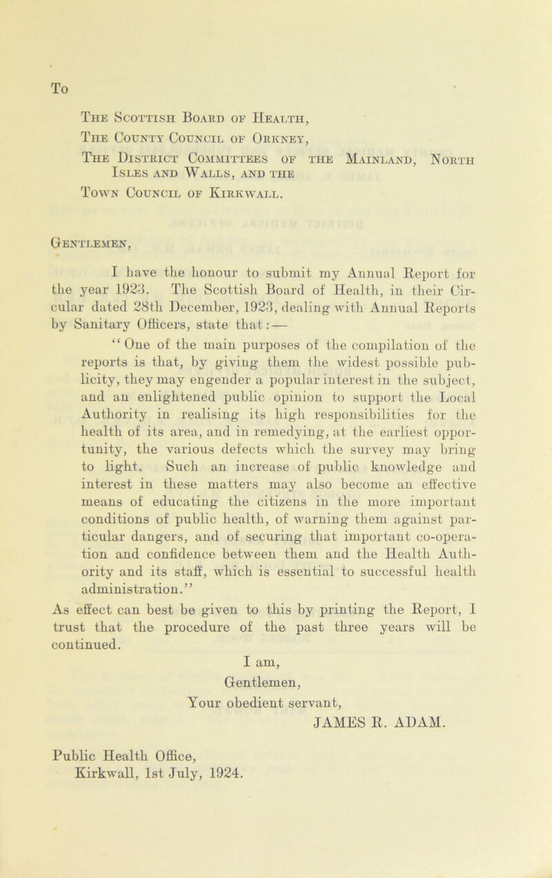 To The Scottish Board of Health, The County Council of Orkney, The District Committees of the Mainland, North Isles and Walls, and the Town Council of Kirkwall. Gentlemen, I have the honour to submit my Annual Report for the year 1923. The Scottish Board of Health, in their Cir- cular dated 28th December, 1923, dealing with Annual Reports by Sanitary Officers, state that: — “One of the main purposes of' the compilation of the reports is that, by giving them the widest possible pub- licity, they may engender a popular interest in the subject, and an enlightened public opinion to support the Local Authority in realising its high responsibilities for the health of its area, and in remedying, at the earliest oppor- tunity, the various defects which the survey may bring to light. Such an increase of public knowledge and interest in these matters may also become an effective means of educating the citizens in the more important conditions of public health, of warning them against par- ticular dangers, and of securing that important co-opera- tion and confidence between them and the Health Auth- ority and its staff, which is essential to successful health administration. ’ ’ As effect can best be given to this by printing the Report, I trust that the procedure of the past three years will be continued. I am. Gentlemen, Your obedient servant, JAMES R. ADAM. Public Health Office, Kirkwall, 1st July, 1924.