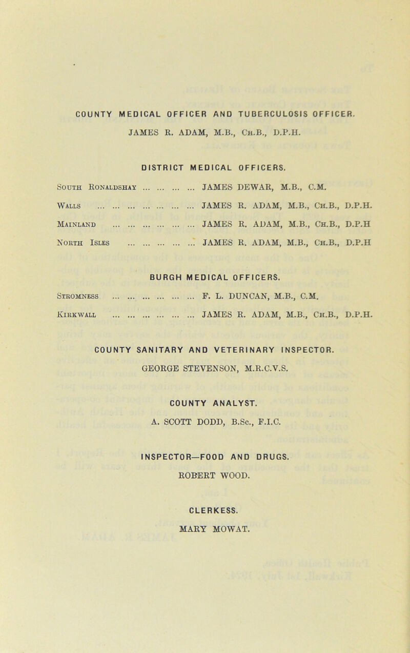 COUNTY MEDICAL OFFICER AND TUBERCULOSIS OFFICER. JAMES R. ADAM, M.B., Ch.B., D.P.H. DISTRICT MEDICAL OFFICERS. South Ronaldshay JAMES DEWAR, M.B., C.M. Walls ... JAMES R. ADAM, M.B., Ch.B., Mainland . ... JAMES R. ADAM, M.B., Ch.B., Noeth Isles ... ! JAMES R. ADAM, M.B., Ch.B., BURGH MEDICAL OFFICERS. Stromness ... F. L. DUNCAN, M.B., C.M. Kirkwall ... JAMES R. ADAM, M.B., Ch.B., COUNTY SANITARY AND VETERINARY INSPECTOR. GEORGE STEVENSON, M.R.C.V.S. COUNTY ANALYST. A. SCOTT DODD, B.Sc., F.I.C. INSPECTOR—FOOD AND DRUGS. ROBERT WOOD. CLERKESS. D.P.H. D.P.H D.P.H D.P.H. MARY MOWAT.