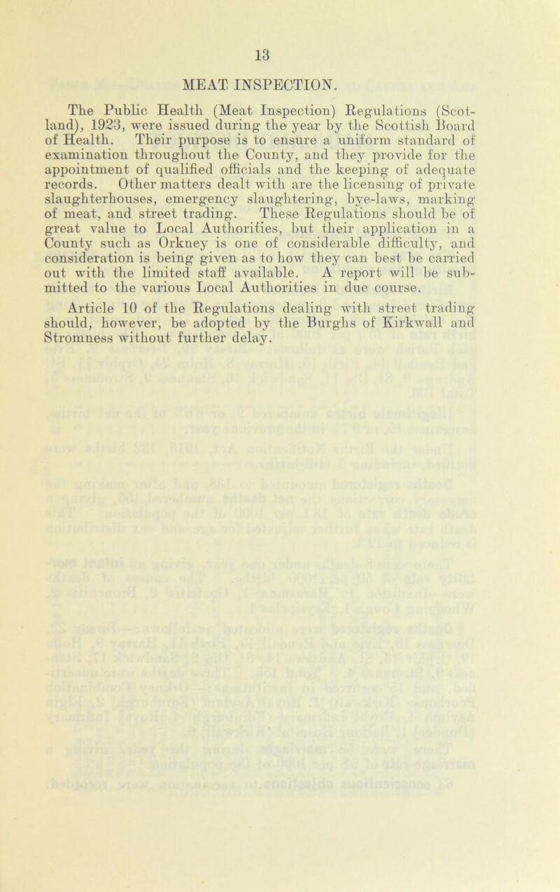 MEAT INSPECTION. The Public Health (Meat Inspection) Regulations (Scot- land), 1923, were issued during- the year by the Scottish Board of Health. Their purpose is to ensure a uniform standard of examination throughout the County, and they provide for the appointment of qualified officials and the keeping- of adequate records. Other matters dealt with are the licensing- of private slaughterhouses, emergency slaughtering, bye-laws, marking- of meat, and street trading. These Regulations should he of great value to Local Authorities, but their application in a County such as Orkney is one of considerable difficulty, and consideration is being given as to how they can best be carried out with the limited staff available. A report will be sub- mitted to the various Local Authorities in due course. Article 10 of the Regulations dealing with street trading- should, however, be adopted by the Burghs of Kirkwall and Stromness without further delay.