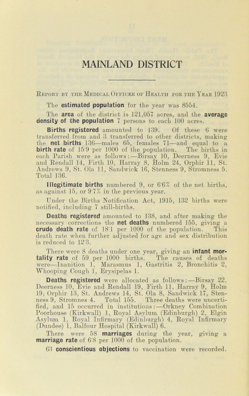 MAINLAND DISTRICT Retort by the Medical Officer of Health for the Year 1923 The estimated population for the year was 8554. The area of' the district is 121,057 acres, and the average density of the population 7 persons to each 100 acres. Births registered amounted to 139. Of these 6 were transferred from and 3 transferred to other districts, making the net births 136—males 65, females 71—and equal to a birth rate of' 15'9 per 1000 of' the population. The births in each Parish were as follows:—Birsay 10, Deerness 9, Evie and Rendall 14, Firth 10, Harray 8, Holm 24, Orphir 11, St. Andrews 9, St. Ola 11, Sandwick 16, Stenness 9, Stromness 5. Total 136. Illegitimate births numbered 9, or 6'6% of' the net births, as against 15, or 9'7% in the previous year. Under the Births Notification Act, 1915, 132 births were notified, including 7 still-births. Deaths registered amounted to 138, and after making the necessary corrections the net deaths numbered 155, giving a crude death rate of 181 per 1000 of the population. This death rate when further adjusted for age and sex distribution is reduced to 12'3. There were 8 deaths under one year, giving an infant mor- tality rate of 59 per 1000 births. The causes of' deaths were—Inanition 1, Marasmus 1, Gastritis 2, Bronchitis 2, Whooping Cough 1, Erysipelas 1. Deaths registered were allocated as follows:—Birsay 22, Deerness 10, Evie and Rendall 19, Firth 11, Harray 9, Holm 19, Orphir 13, St. Andrews 14, St. Ola 8, Sandwick 17, Sten- ness 9, Stromnes 4. Total 155. Three deaths were uncerti- fied, and 15 occurred in institutions:—Orkney Combination Poorhouse (Kirkwall) 1, Royal Asylum (Edinburgh) 2, Elgin Asylum 1, Royal Infirmary (Edinburgh) 4, Royal Infirmary (Dundee) 1, Balfour Hospital (Kirkwall) 6. There were 58 marriages during the year, giving a marriage rate of 6'8 per 1000 of the population. 63 conscientious objections to vaccination were recorded.