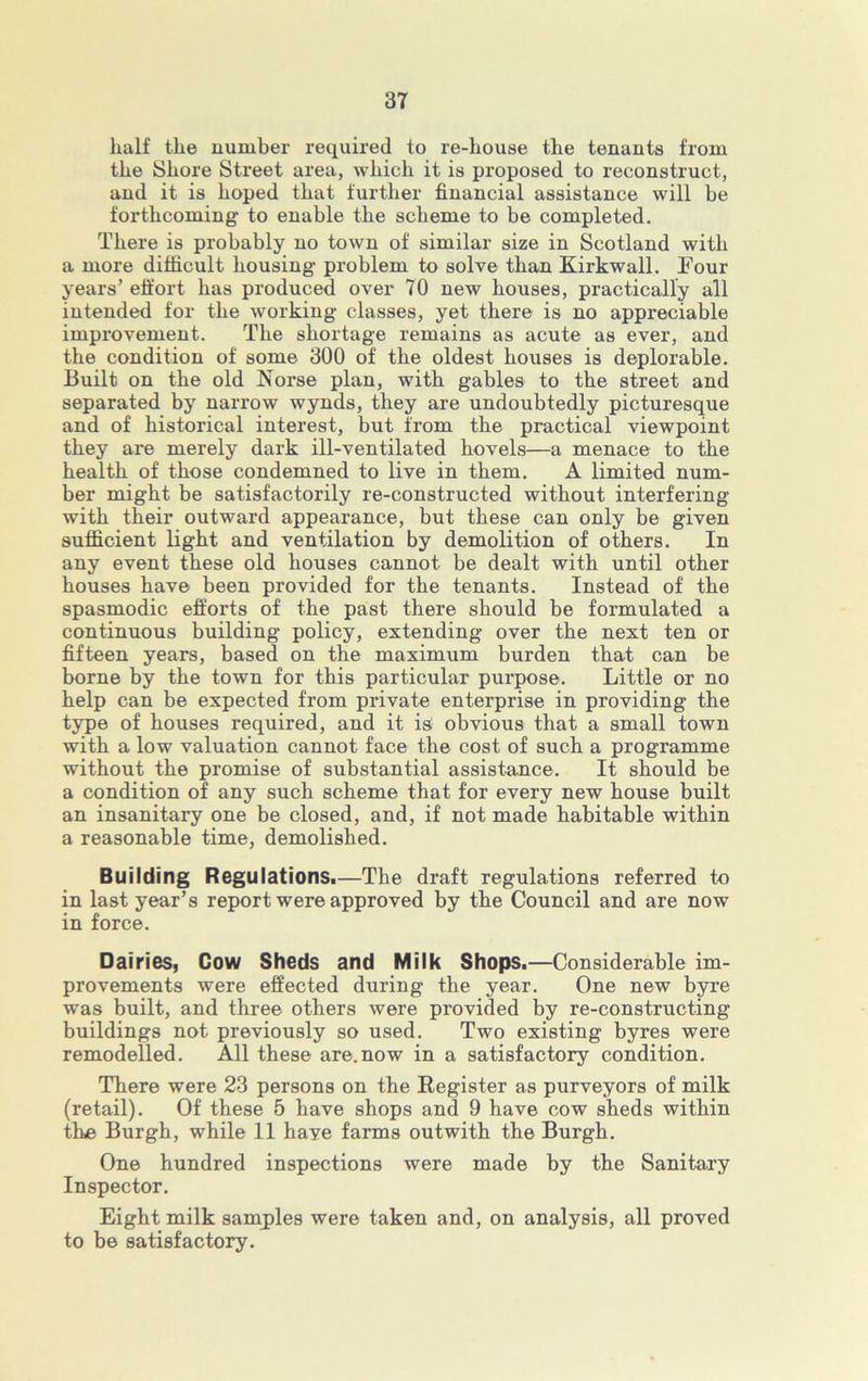 half the number required to re-house the tenants from the Shore Street area, which it is proposed to reconstruct, and it is hoped that further financial assistance will be forthcoming to enable the scheme to be completed. There is probably no town of similar size in Scotland with a more difficult housing problem to solve than Kirkwall. Four years’ effort has produced over 70 new houses, practically all intended for the working classes, yet there is no appreciable improvement. The shortage remains as acute as ever, and the condition of some 300 of the oldest houses is deplorable. Built on the old Norse plan, with gables to the street and separated by narrow wynds, they are undoubtedly picturesque and of historical interest, but from the practical viewpoint they are merely dark ill-ventilated hovels—a menace to the health of those condemned to live in them. A limited num- ber might be satisfactorily re-constructed without interfering with their outward appearance, but these can only be given sufficient light and ventilation by demolition of others. In any event these old houses cannot be dealt with until other houses have been provided for the tenants. Instead of the spasmodic efforts of the past there should be formulated a continuous building policy, extending over the next ten or fifteen years, based on the maximum burden that can be borne by the town for this particular purpose. Little or no help can be expected from private enterprise in providing the type of houses required, and it is: obvious that a small town with a low valuation cannot face the cost of such a programme without the promise of substantial assistance. It should be a condition of any such scheme that for every new house built an insanitary one be closed, and, if not made habitable within a reasonable time, demolished. Building Regulations.—The draft regulations referred to in last year’s report were approved by the Council and are now in force. Dairies, Cow Sheds and Milk Shops.—Considerable im- provements were effected during the year. One new byre was built, and three others were provided by re-constructing buildings not previously so used. Two existing byres were remodelled. All these are.now in a satisfactory condition. There were 23 persons on the Register as purveyors of milk (retail). Of these 5 have shops and 9 have cow sheds within the Burgh, while 11 have farms outwith the Burgh. One hundred inspections were made by the Sanitary Inspector. Eight milk samples were taken and, on analysis, all proved to be satisfactory.