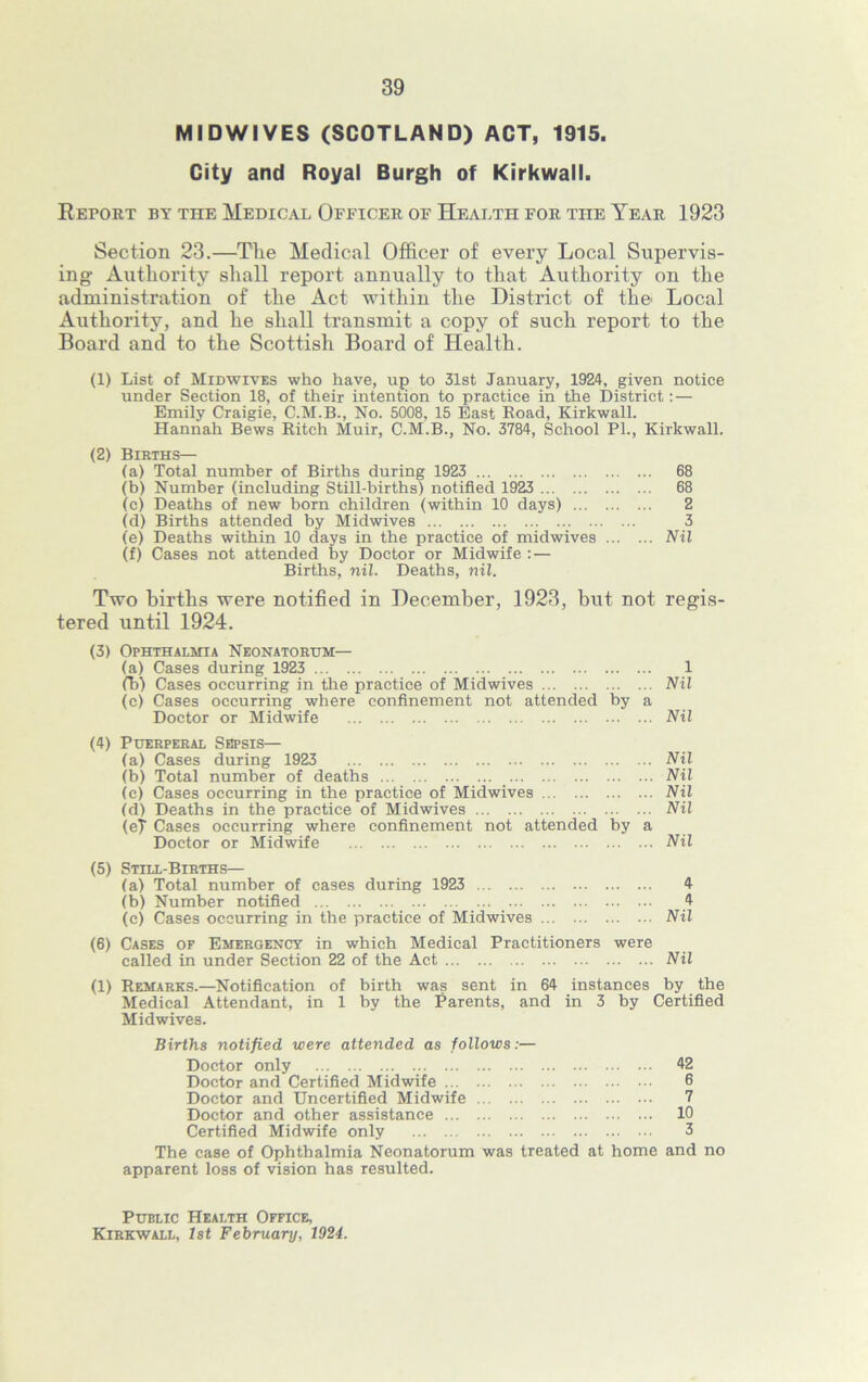 MIDWIVES (SCOTLAND) ACT, 1915. City and Royal Burgh of Kirkwall. Report by the Medical Officer of Health for the Year 1923 Section 23.—The Medical Officer of every Local Supervis- ing Authority shall report annually to that Authority on the administration of the Act within the District of the Local Authority, and he shall transmit a copy of such report to the Board and to the Scottish Board of Health. (1) List of Midwives who have, up to 31st January, 1924, given notice under Section 18, of their intention to practice in the District: — Emily Craigie, C.M.B., No. 5008, 15 East Eoad, Kirkwall. Hannah Bews Bitch Muir, C.M.B., No. 3784, School PL, Kirkwall. (2) Berths— (a) Total number of Births during 1923 68 (b) Number (including Still-births) notified 1923 68 (c) Deaths of new born children (within 10 days) 2 (d) Births attended by Midwives 3 (e) Deaths within 10 days in the practice of midwives Nil (f) Cases not attended by Doctor or Midwife : — Births, nil. Deaths, niZ. Two births were notified in December, 1923, but not regis- tered until 1924. (3) Ophthalmia Neonatorum— (a) Cases during 1923 1 fb) Cases occurring in the practice of Midwives Nil (c) Cases occurring where confinement not attended by a Doctor or Midwife Nil (4) Puerperal Sepsis— (a) Cases during 1923 Nil (b) Total number of deaths Nil (c) Cases occurring in the practice of Midwives Nil (d) Deaths in the practice of Midwives Nil (et Cases occurring where confinement not attended by a Doctor or Midwife Nil (5) Still-Births— (a) Total number of cases during 1923 4 (b) Number notified 4 (c) Cases occurring in the practice of Midwives Nil (6) Cases of Emergency in which Medical Practitioners were called in under Section 22 of the Act Nil (1) Remarks.—Notification of birth was sent in 64 instances by the Medical Attendant, in 1 by the Parents, and in 3 by Certified Midwives. Births notified were attended as follows:— Doctor only Doctor and Certified Midwife Doctor and Uncertified Midwife Doctor and other assistance Certified Midwife only 42 6 7 10 3 The case of Ophthalmia Neonatorum was treated at home and no apparent loss of vision has resulted. Public Health Office, Kirkwall, 1st February, 1924.