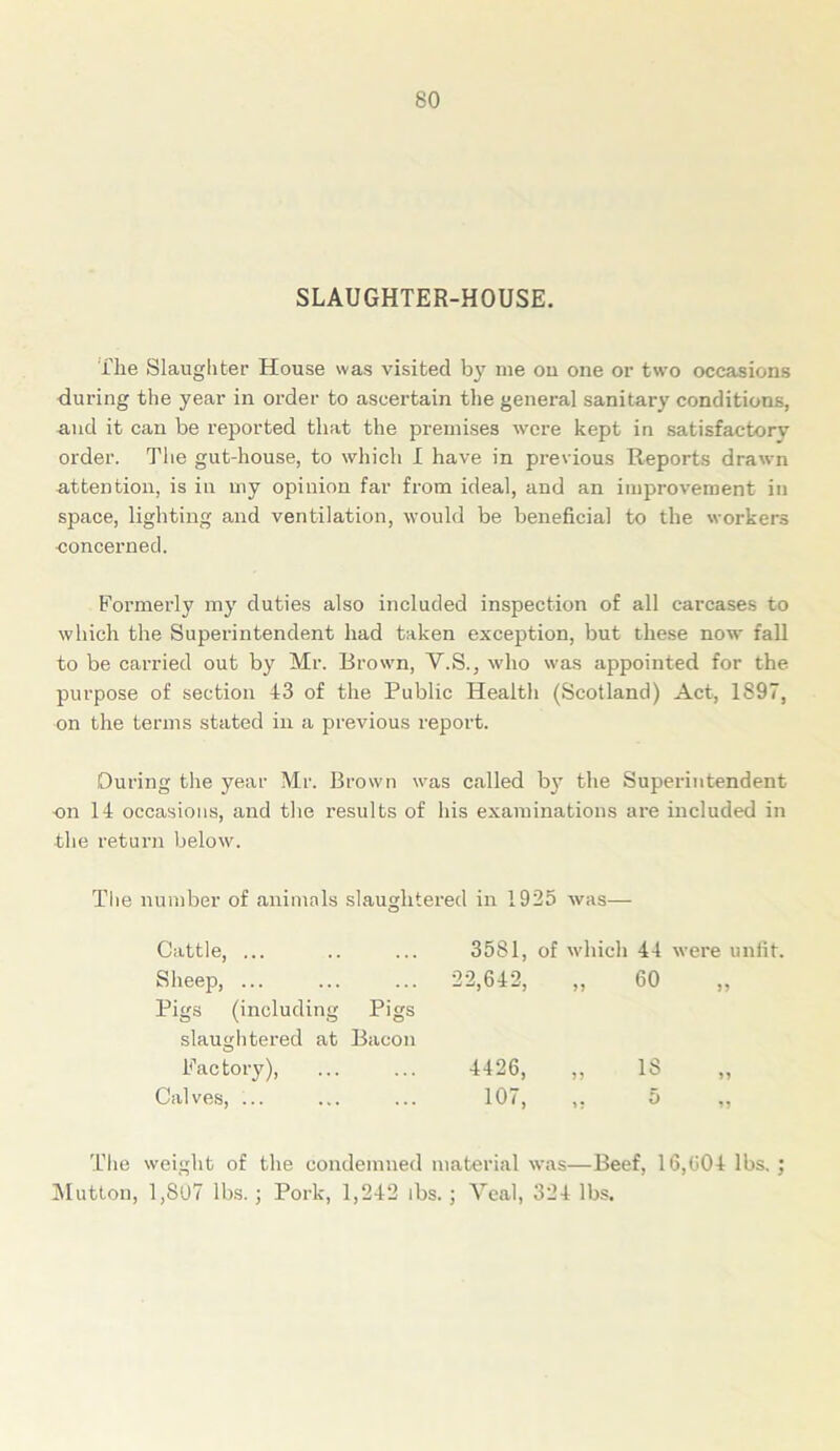 SLAUGHTER-HOUSE. i'lie Slaughter House was visited by ine on one or two occasions during the year in order to ascertain the general sanitary conditions, and it can be reported that the premises were kept in satisfactory order. The gut-house, to which I have in previous Reports drawn attention, is in my opinion far from ideal, and an improvement in space, lighting and ventilation, would be beneficial to the workers concerned. Formerly my duties also included inspection of all carcases to which the Superintendent had taken exception, but these now fall to be carried out by Mr. Brown, V.S., who was appointed for the purpose of section 43 of the Public Health (Scotland) Act, 1897, on the terms stated in a previous report. During the year Mr. Brown was called by the Superintendent on 14 occasions, and the results of his examinations are included in the return below. The number of animals slaughtered in 1925 was— O Cattle, ... . . . 3581, of which 44 were unfit. Sheep, ... Pigs (including slaughtered at Pigs Bacon 22,642, „ 60 >5 Factory), . . . 4426, „ IS 55 Calves, ... 107, ,. 5 55 The weight of the condemned material was—Beef, 16,004 lbs.; Mutton, 1,S07 lbs.; Pork, 1,242 lbs. ; Veal, 324 lbs.