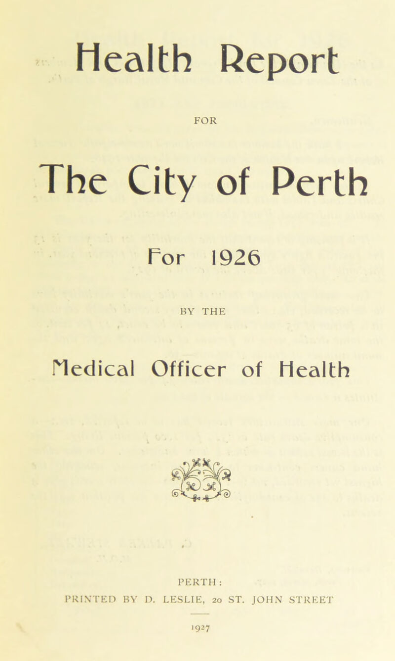 Health Report FOR The City of Perth Tor 1926 BY THE Medical Officer of Health PERTH: PRINTED BY D. LESLIE, 20 ST. JOHN STREET 1927