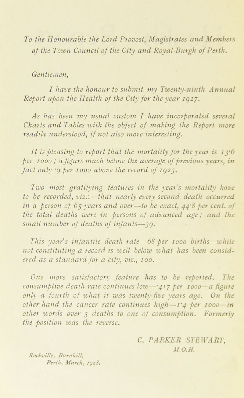 To the Honourable the Lord Provost, Magistrates and Members of the Town Council of the City and Royal Burgh of Perth. Gentlemen, I have the honour to submit my Twenty-ninth Annual Report upon the Health of the City for the year IQ27. /Is has been my usual custom I have incorporated several Charts and Tables with the object of making the Report more readily understood, if not also mor e interesting. It is pleasing to report that the mortality for the year is iy6 per 1000 ; a figure much below the average of previous years, in fact only •9 per 1000 above the record of IQ23. Two most gratifying features in the year’s mortality have to be recorded, viz.'.-—that nearly every second, death occurred in a person of 63 years and over—to be exact, 44-8 per cent, of the total deaths were in persons of advanced age; arid the small number of deaths of infants—59. This year’s in/antile death rate—6<S’ per 1000 births—while not constituting a record is well below what has been consid- ered as a standard for a city, viz., 100. One more satisfactory feature has to be repotted. The consumptive death rate continues low—'41J per 1000—a figure only a fourth of what it was twenty-five years ago. On the other hand the cancer rate continues high—1'4 per 1000—in other words over 3 deaths to one of consumption. Formerly the position was the reverse. C. PARKER STEWART, M.O.H. Rockville, Barnhill, Perth, March, iqiS.
