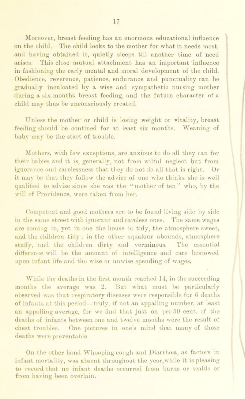 Moreover, breast feeding has an enormous educational influence on the child. The child looks to the mother for what it needs most, and having obtained it, quietly sleeps till another time of need arises. This close mutual attachment has an important influence in fashioning the early mental and moral development of the child. Obedience, reverence, patience, endurance and punctuality can be gradually inculcated by a wise and sympathetic nursing mother during a six months breast feeding, and the future character of a child may thus be unconsciously created. Unless the mother or child is losing weight or vitality, breast feeding should be confined for at least six months. Weaning of baby may be the start of trouble. Mothers, with few exceptions, are anxious to do all they can for their babies and it is, generally, not from wilful neglect but from ignorance and carelessness that they do not do all that is right. Or it may be that they follow the advice of one who thinks she is well qualified to advise since she was the “mother of ten” who, by the will of Providence, were taken from her. Competent and good mothers are to be found living side by side in the same street with ignorant and careless ones. The same wages are coming in, yet in one the house is tidy, the atmosphere sweet, and the children tidy ; in the other squalour abounds, atmosphere study, and the children dirty and verminous. The essential difference will be the amount of intelligence and cai’e bestowed upon infant life and the wise or unwise spending of wages. While the deaths in the first month reached 14, in the succeeding months the average was 2. But what must be particularly observed was that respiratory diseases were responsible for G deaths of infants at this period—truly, if not an appalling number, at least an appalling average, for we find that just on per 50 cent, of the deaths of infants between one and twelve months were the result of chest troubles. One pictures in one’s mind that many of those deaths were preventable. On the other hand Whooping cough and Diarrhoea, as factors in infant mortality, was absent throughout the year,while it is pleasing to record that no infant deaths occurred from burns or scalds or from having been overlain.