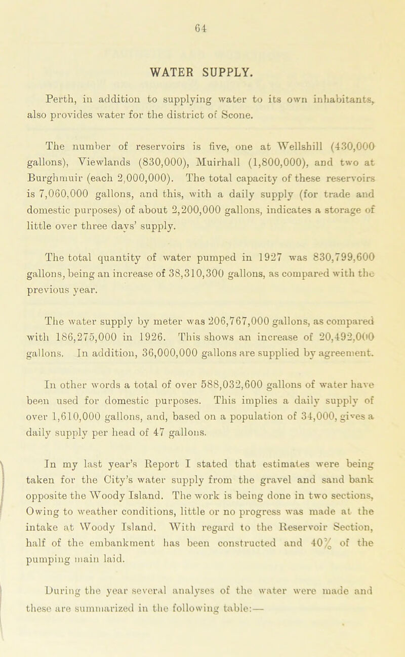 WATER SUPPLY. Perth, in addition to supplying water to its own inhabitants, also provides water for the district of Scone. The number of reservoirs is five, one at Wellshill (430,000 gallons), Viewlands (830,000), Muirhall (1,800,000), and two at Burghmuir (each 2,000,000). The total capacity of these reservoirs is 7,060,000 gallons, and this, with a daily supply (for trade and domestic purposes) of about 2,200,000 gallons, indicates a storage of little over three days’ supply. The total quantity of water pumped in 1927 was 830,799,600 gallons, being an increase of 38,310,300 gallons, as compared with the previous year. The water supply by meter was 206,767,000 gallons, as compared with 186,275,000 in 1926. This shows an increase of 20,492,000 gallons. In addition, 36,000,000 gallons are supplied by agreement. In other words a total of over 588,032,600 gallons of water have been used for domestic purposes. This implies a daily supply of over 1,610,000 gallons, and, based on a population of 34,000, gives a daily supply per head of 47 gallons. In my last year’s Report I stated that estimates were being taken for the City’s water supply from the gravel and sand bank opposite the Woody Island. The work is being done in two sections, Owing to weather conditions, little or no progress was made at the intake at Woody Island. With regard to the Reservoir Section, half of the embankment lias been constructed and 40% of the pumping main laid. During the year several analyses of the water were made and these are summarized in the following table:—